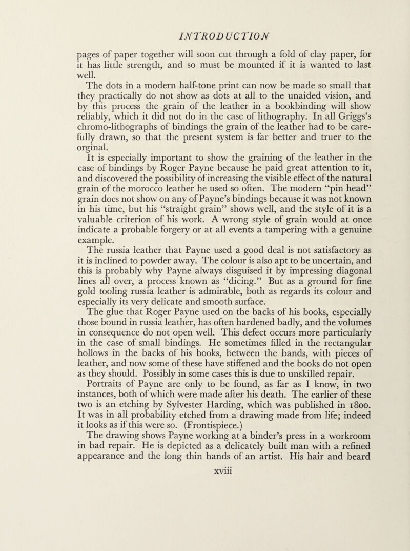 pages of paper together will soon cut through a fold of clay paper, for it has little strength, and so must be mounted if it is wanted to last well. The dots in a modern half-tone print can now be made so small that they practically do not show as dots at all to the unaided vision, and by this process the grain of the leather in a bookbinding will show reliably, which it did not do in the case of lithography. In all Griggs’s chromo-lithographs of bindings the grain of the leather had to be care¬ fully drawn, so that the present system is far better and truer to the orginal. It is especially important to show the graining of the leather in the case of bindings by Roger Payne because he paid great attention to it, and discovered the possibility of increasing the visible effect of the natural grain of the morocco leather he used so often. The modern “pin head” grain does not show on any of Payne’s bindings because it was not known in his time, but his “straight grain” shows well, and the style of it is a valuable criterion of his work. A wrong style of grain would at once indicate a probable forgery or at all events a tampering with a genuine example. The russia leather that Payne used a good deal is not satisfactory as it is inclined to powder away. The colour is also apt to be uncertain, and this is probably why Payne always disguised it by impressing diagonal lines all over, a process known as “dicing.” But as a ground for fine gold tooling russia leather is admirable, both as regards its colour and especially its very delicate and smooth surface. The glue that Roger Payne used on the backs of his books, especially those bound in russia leather, has often hardened badly, and the volumes in consequence do not open well. This defect occurs more particularly in the case of small bindings. He sometimes filled in the rectangular hollows in the backs of his books, between the bands, with pieces of leather, and now some of these have stiffened and the books do not open as they should. Possibly in some cases this is due to unskilled repair. Portraits of Payne are only to be found, as far as I know, in two instances, both of which were made after his death. The earlier of these two is an etching by Sylvester Harding, which was published in 1800. It was in all probability etched from a drawing made from life; indeed it looks as if this were so. (Frontispiece.) The drawing shows Payne working at a binder’s press in a workroom in bad repair. He is depicted as a delicately built man with a refined appearance and the long thin hands of an artist. His hair and beard