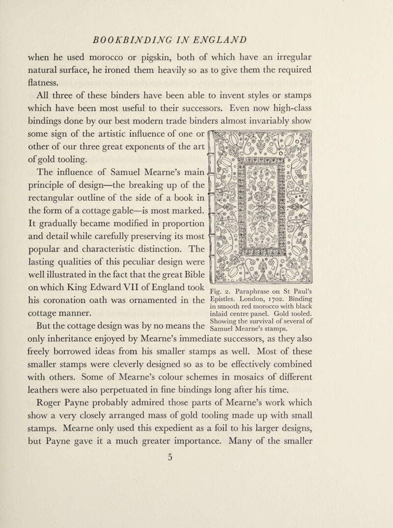 when he used morocco or pigskin, both of which have an irregular natural surface, he ironed them heavily so as to give them the required flatness. All three of these binders have been able to invent styles or stamps which have been most useful to their successors. Even now high-class bindings done by our best modern trade binders almost invariably show some sign of the artistic influence of one or other of our three great exponents of the art of gold tooling. The influence of Samuel Mearne’s main principle of design—the breaking up of the rectangular outline of the side of a book in the form of a cottage gable—is most marked. It gradually became modified in proportion and detail while carefully preserving its most popular and characteristic distinction. The lasting qualities of this peculiar design were well illustrated in the fact that the great Bible on which King Edward VII of England took Fig 2 Paraphrase on St PauPs his coronation oath was ornamented in the Epistles. London, 1702. Binding in smooth red morocco with black COttage manner. inlaid centre panel. Gold tooled. -r, , i*i i Showiner the survival of several of But the cottage design was by no means the Samuel Mearne’s stamps. only inheritance enjoyed by Mearne’s immediate successors, as they also freely borrowed ideas from his smaller stamps as well. Most of these smaller stamps were cleverly designed so as to be effectively combined with others. Some of Mearne’s colour schemes in mosaics of different leathers were also perpetuated in fine bindings long after his time. Roger Payne probably admired those parts of Mearne’s work which show a very closely arranged mass of gold tooling made up with small stamps. Mearne only used this expedient as a foil to his larger designs, but Payne gave it a much greater importance. Many of the smaller