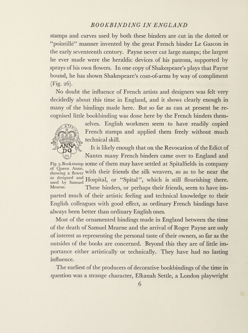 stamps and curves used by both these binders are cut in the dotted or “pointille” manner invented by the great French binder Le Gascon in the early seventeenth century. Payne never cut large stamps; the largest he ever made were the heraldic devices of his patrons, supported by sprays of his own flowers. In one copy of Shakespeare’s plays that Payne bound, he has shown Shakespeare’s coat-of-arms by way of compliment (Fig. 26). No doubt the influence of French artists and designers was felt very decidedly about this time in England, and it shows clearly enough in many of the bindings made here. But so far as can at present be re¬ cognised little bookbinding was done here by the French binders them¬ selves. English workmen seem to have readily copied French stamps and applied them freely without much technical skill. It is likely enough that on the Revocation of the Edict of Nantes many French binders came over to England and Fig. 3. Book stamp some of them may have settled at Spitalfields in company of Queen Anne, . . . . r . . . ... . . showing a flower with their mends the silk weavers, so as to be near the as designed and pjOSpital or “Spital”, which is still flourishing there. Mearne. These binders, or perhaps their friends, seem to have im¬ parted much of their artistic feeling and technical knowledge to their English colleagues with good effect, as ordinary French bindings have always been better than ordinary English ones. Most of the ornamented bindings made in England between the time of the death of Samuel Mearne and the arrival of Roger Payne are only of interest as representing the personal taste of their owners, so far as the outsides of the books are concerned. Beyond this they are of little im¬ portance either artistically or technically. They have had no lasting influence. The earliest of the producers of decorative bookbindings of the time in question was a strange character, Elkanah Settle, a London playwright