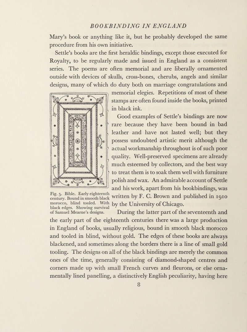 Mary’s book or anything like it, but he probably developed the same procedure from his own initiative. Settle’s books are the first heraldic bindings, except those executed for Royalty, to be regularly made and issued in England as a consistent series. The poems are often memorial and are liberally ornamented outside with devices of skulls, cross-bones, cherubs, angels and similar designs, many of which do duty both on marriage congratulations and memorial elegies. Repetitions of most of these stamps are often found inside the books, printed in black ink. Good examples of Settle’s bindings are now j> rare because they have been bound in bad leather and have not lasted well; but they possess undoubted artistic merit although the actual workmanship throughout is of such poor quality. Well-preserved specimens are already much esteemed by collectors, and the best way to treat them is to soak them well with furniture polish and wax. An admirable account of Settle and his work, apart from his bookbindings, was Fig. 5. Bible. Early eighteenth • 1 -n r* 1 11 • 1 1 • century. Bound in smooth black written by F. C. Brown and published m 1910 morocco, blind tooled. With foy tpe University of Chicago, black edges. Showing survival J ' of Samuel Mearne’s designs. During the latter part of the seventeenth and the early part of the eighteenth centuries there was a large production in England of books, usually religious, bound in smooth black morocco and tooled in blind, without gold. The edges of these books are always blackened, and sometimes along the borders there is a line of small gold tooling. The designs on all of the black bindings are merely the common ones of the time, generally consisting of diamond-shaped centres and corners made up with small French curves and fleurons, or else orna¬ mentally lined panelling, a distinctively English peculiarity, having here