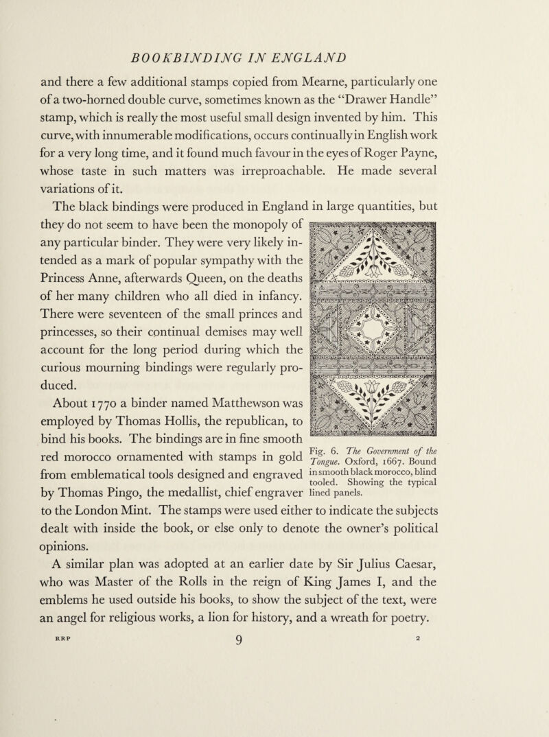 and there a few additional stamps copied from Mearne, particularly one of a two-horned double curve, sometimes known as the ‘‘Drawer Handle” stamp, which is really the most useful small design invented by him. This curve, with innumerable modifications, occurs continually in English work for a very long time, and it found much favour in the eyes of Roger Payne, whose taste in such matters was irreproachable. He made several variations of it. The black bindings were produced in England in large quantities, but they do not seem to have been the monopoly of any particular binder. They were very likely in¬ tended as a mark of popular sympathy with the Princess Anne, afterwards Queen, on the deaths of her many children who all died in infancy. There were seventeen of the small princes and princesses, so their continual demises may well account for the long period during which the curious mourning bindings were regularly pro¬ duced. About 1770 a binder named Matthewson was employed by Thomas Hollis, the republican, to bind his books. The bindings are in fine smooth 1 , 1 •,1 . *11 Fiar. 6. The Government of the red morocco ornamented with stamps in gold -/mgue. Oxford, 1667. Bound from emblematical tools designed and engraved m smooth black morocco, blind 0 tooled. Showing the typical by Thomas Pingo, the medallist, chief engraver lined panels, to the London Mint. The stamps were used either to indicate the subjects dealt with inside the book, or else only to denote the owner’s political opinions. A similar plan was adopted at an earlier date by Sir Julius Caesar, who was Master of the Rolls in the reign of King James I, and the emblems he used outside his books, to show the subject of the text, were an angel for religious works, a lion for history, and a wreath for poetry.
