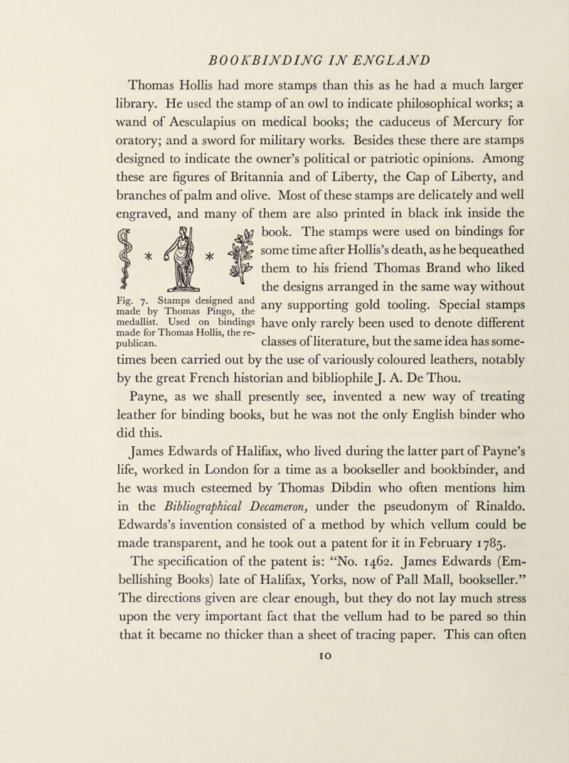 * Thomas Hollis had more stamps than this as he had a much larger library. He used the stamp of an owl to indicate philosophical works; a wand of Aesculapius on medical books; the caduceus of Mercury for oratory; and a sword for military works. Besides these there are stamps designed to indicate the owner’s political or patriotic opinions. Among these are figures of Britannia and of Liberty, the Cap of Liberty, and branches of palm and olive. Most of these stamps are delicately and well engraved, and many of them are also printed in black ink inside the book. The stamps were used on bindings for some time after Hollis’s death, as he bequeathed them to his friend Thomas Brand who liked the designs arranged in the same way without made7 bySThomasepfngo The anY supporting gold tooling. Special stamps medallist. Used on bindings have only rarely been used to denote different made for Thomas Hollis, the re- publican. classes of literature, but the same idea has some¬ times been carried out by the use of variously coloured leathers, notably by the great French historian and bibliophile J. A. De Thou. Payne, as we shall presently see, invented a new way of treating leather for binding books, but he was not the only English binder who did this. James Edwards of Halifax, who lived during the latter part of Payne’s life, worked in London for a time as a bookseller and bookbinder, and he was much esteemed by Thomas Dibdin who often mentions him in the Bibliographical Decameron, under the pseudonym of Rinaldo. Edwards’s invention consisted of a method by which vellum could be made transparent, and he took out a patent for it in February 1785. The specification of the patent is: “No. 1462. James Edwards (Em¬ bellishing Books) late of Halifax, Yorks, now of Pall Mall, bookseller.” The directions given are clear enough, but they do not lay much stress upon the very important fact that the vellum had to be pared so thin that it became no thicker than a sheet of tracing paper. This can often