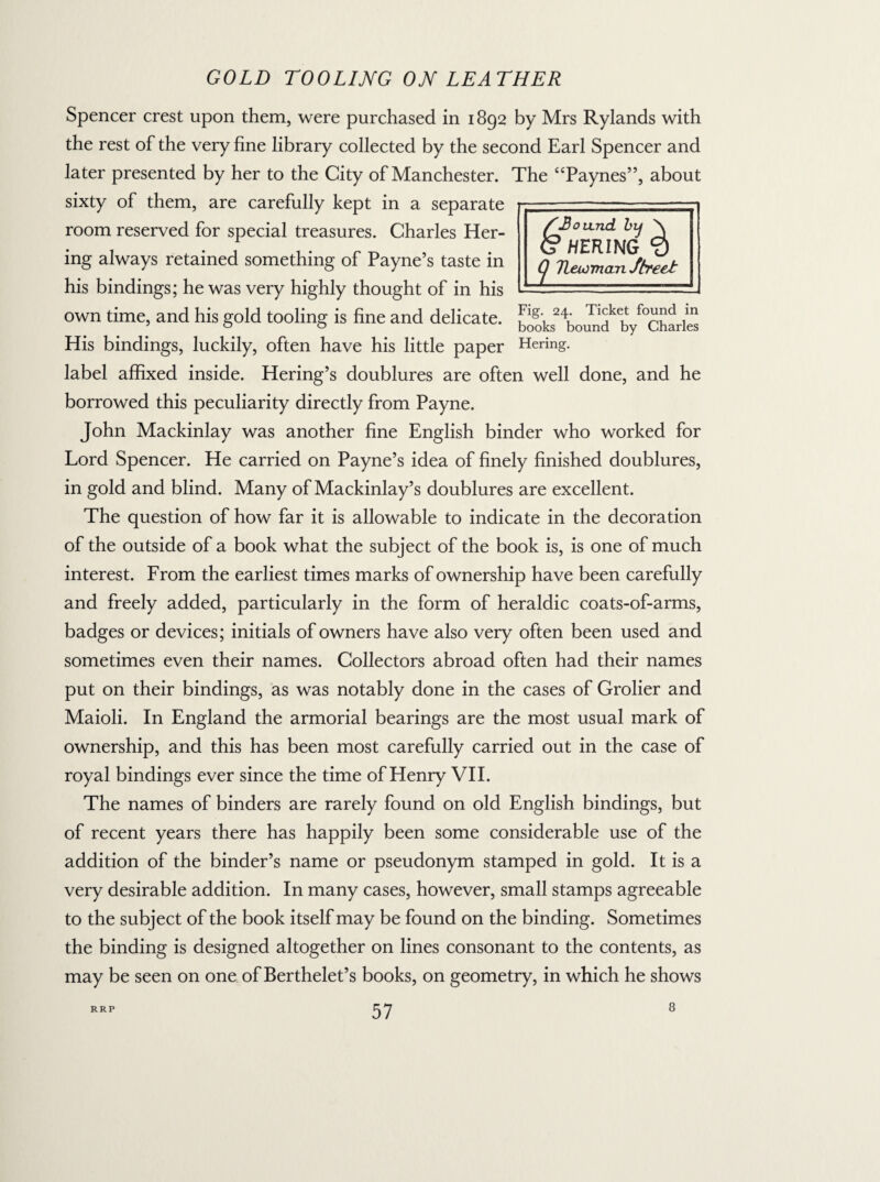 Spencer crest upon them, were purchased in 1892 by Mrs Rylands with the rest of the very fine library collected by the second Earl Spencer and later presented by her to the City of Manchester. The “Paynes”, about sixty of them, are carefully kept in a separate room reserved for special treasures. Charles Her- ing always retained something of Payne’s taste in his bindings; he was very highly thought of in his own time, and his gold tooling is fine and delicate. His bindings, luckily, often have his little paper label affixed inside. Hering’s doublures are often well done, and he borrowed this peculiarity directly from Payne. John Mackinlay was another fine English binder who worked for Lord Spencer. He carried on Payne’s idea of finely finished doublures, in gold and blind. Many of Mackinlay’s doublures are excellent. The question of how far it is allowable to indicate in the decoration of the outside of a book what the subject of the book is, is one of much interest. From the earliest times marks of ownership have been carefully and freely added, particularly in the form of heraldic coats-of-arms, badges or devices; initials of owners have also very often been used and sometimes even their names. Collectors abroad often had their names put on their bindings, as was notably done in the cases of Grolier and Maioli. In England the armorial bearings are the most usual mark of ownership, and this has been most carefully carried out in the case of royal bindings ever since the time of Henry VII. The names of binders are rarely found on old English bindings, but of recent years there has happily been some considerable use of the addition of the binder’s name or pseudonym stamped in gold. It is a very desirable addition. In many cases, however, small stamps agreeable to the subject of the book itself may be found on the binding. Sometimes the binding is designed altogether on lines consonant to the contents, as may be seen on one of Berthelet’s books, on geometry, in which he shows 57 Fig. 24. Ticket found in books bound by Charles Hering.