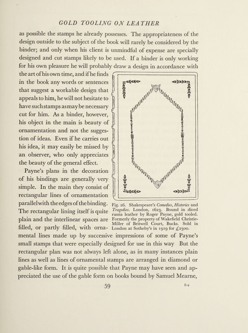 as possible the stamps he already possesses. The appropriateness of the design outside to the subject of the book will rarely be considered by the binder; and only when his client is unmindful of expense are specially designed and cut stamps likely to be used. If a binder is only working for his own pleasure he will probably draw a design in accordance with the art of his own time, and if he finds in the book any words or sentences that suggest a workable design that appeals to him, he will not hesitate to have such stamps as may be necessary cut for him. As a binder, however, his object in the main is beauty of ornamentation and not the sugges¬ tion of ideas. Even if he carries out his idea, it may easily be missed by an observer, who only appreciates the beauty of the general effect. Payne’s plans in the decoration of his bindings are generally very simple. In the main they consist of rectangular lines of ornamentation parallel with the edges of the binding. The rectangular lining itself is quite plain and the interlinear spaces are filled, or partly filled, with orna¬ mental lines made up by successive impressions of some of Payne’s small stamps that were especially designed for use in this way But the rectangular plan was not always left alone, as in many instances plain lines as well as lines of ornamental stamps are arranged in diamond or gable-like form. It is quite possible that Payne may have seen and ap¬ preciated the use of the gable form on books bound by Samuel Mearne, Fig. 26. Shakespeare’s Comedies, Histories and Tragedies. London, 1623. Bound in diced russia leather by Roger Payne, gold tooled. Formerly the property of Wakefield Christie- Miller of Britwell Court, Bucks. Sold in London at Sotheby’s in 1919 for £2300. 8-2
