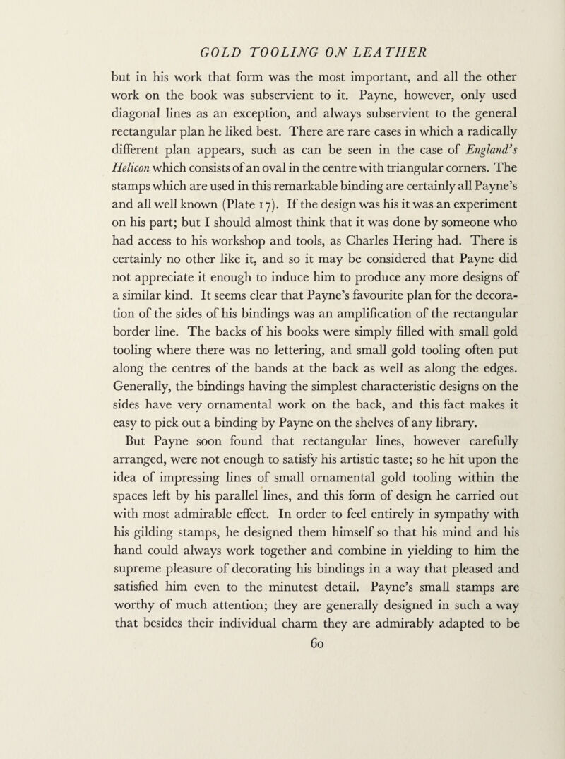 but in his work that form was the most important, and all the other work on the book was subservient to it. Payne, however, only used diagonal lines as an exception, and always subservient to the general rectangular plan he liked best. There are rare cases in which a radically different plan appears, such as can be seen in the case of England's Helicon which consists of an oval in the centre with triangular corners. The stamps which are used in this remarkable binding are certainly all Payne’s and all well known (Plate 17). If the design was his it was an experiment on his part; but I should almost think that it was done by someone who had access to his workshop and tools, as Charles Hering had. There is certainly no other like it, and so it may be considered that Payne did not appreciate it enough to induce him to produce any more designs of a similar kind. It seems clear that Payne’s favourite plan for the decora¬ tion of the sides of his bindings was an amplification of the rectangular border line. The backs of his books were simply filled with small gold tooling where there was no lettering, and small gold tooling often put along the centres of the bands at the back as well as along the edges. Generally, the bindings having the simplest characteristic designs on the sides have very ornamental work on the back, and this fact makes it easy to pick out a binding by Payne on the shelves of any library. But Payne soon found that rectangular lines, however carefully arranged, were not enough to satisfy his artistic taste; so he hit upon the idea of impressing lines of small ornamental gold tooling within the spaces left by his parallel lines, and this form of design he carried out with most admirable effect. In order to feel entirely in sympathy with his gilding stamps, he designed them himself so that his mind and his hand could always work together and combine in yielding to him the supreme pleasure of decorating his bindings in a way that pleased and satisfied him even to the minutest detail. Payne’s small stamps are worthy of much attention; they are generally designed in such a way that besides their individual charm they are admirably adapted to be
