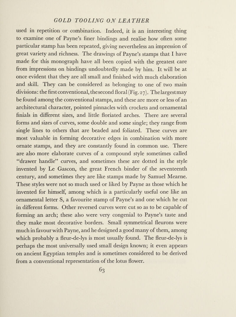 used in repetition or combination. Indeed, it is an interesting thing to examine one of Payne’s finer bindings and realise how often some particular stamp has been repeated, giving nevertheless an impression of great variety and richness. The drawings of Payne’s stamps that I have made for this monograph have all been copied with the greatest care from impressions on bindings undoubtedly made by him. It will be at once evident that they are all small and finished with much elaboration and skill. They can be considered as belonging to one of two main divisions: the first conventional, the second floral (Fig. 27). The largest may be found among the conventional stamps, and these are more or less of an architectural character, pointed pinnacles with crockets and ornamental finials in different sizes, and little floriated arches. There are several forms and sizes of curves, some double and some single; they range from single lines to others that are beaded and foliated. These curves are most valuable in forming decorative edges in combination with more ornate stamps, and they are constantly found in common use. There are also more elaborate curves of a compound style sometimes called “drawer handle” curves, and sometimes these are dotted in the style invented by Le Gascon, the great French binder of the seventeenth century, and sometimes they are like stamps made by Samuel Mearne. These styles were not so much used or liked by Payne as those which he invented for himself, among which is a particularly useful one like an ornamental letter S, a favourite stamp of Payne’s and one which he cut in different forms. Other reversed curves were cut so as to be capable of forming an arch; these also were very congenial to Payne’s taste and they make most decorative borders. Small symmetrical fleurons were much in favour with Payne, and he designed a good many of them, among which probably a fleur-de-lys is most usually found. The fleur-de-lys is perhaps the most universally used small design known; it even appears on ancient Egyptian temples and is sometimes considered to be derived from a conventional representation of the lotus flower.