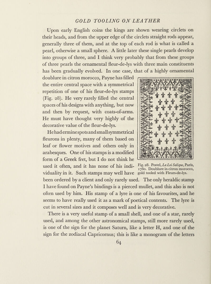 Upon early English coins the kings are shown wearing circlets on their heads, and from the upper edge of the circlets straight rods appear, generally three of them, and at the top of each rod is what is called a pearl, otherwise a small sphere. A little later these single pearls develop into groups of three, and I think very probably that from these groups of three pearls the ornamental fleur-de-lys with three main constituents has been gradually evolved. In one case, that of a highly ornamental doublure in citron morocco, Payne has filled the entire central space with a symmetrical repetition of one of his fleur-de-lys stamps (Fig. 28). He very rarely filled the central spaces of his designs with anything, but now and then by request, with coats-of-arms. He must have thought very highly of the decorative value of the fleur-de-lys. He had ermine spots and small symmetrical fleurons in plenty, many of them based on leaf or flower motives and others only in arabesques. One of his stamps is a modified form of a Greek fret, but I do not think he used it often, and it has none of his indi- Fl§- a8‘L?Lo! Sall<iue’ Pans> 1780. Doublure in citron morocco, viduality in it. Such stamps may well have gold tooled with Fleurs-de-lys. been ordered by a client and only rarely used. The only heraldic stamp I have found on Payne’s bindings is a pierced mullet, and this also is not often used by him. His stamp of a lyre is one of his favourites, and he seems to have really used it as a mark of poetical contents. The lyre is cut in several sizes and it composes well and is very decorative. There is a very useful stamp of a small shell, and one of a star, rarely used, and among the other astronomical stamps, still more rarely used, is one of the sign for the planet Saturn, like a letter H, and one of the sign for the zodiacal Capricornus; this is like a monogram of the letters