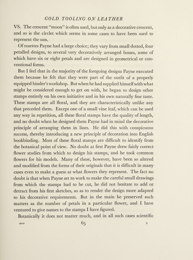 VS. The crescent “moon” is often used, but only as a decorative crescent, and so is the circlet which seems in some cases to have been used to represent the sun. Of rosettes Payne had a large choice; they vary from small dotted, four petalled designs, to several very decoratively arranged bosses, some of which have six or eight petals and are designed in geometrical or con¬ ventional forms. But I feel that in the majority of the foregoing designs Payne executed them because he felt that they were part of the outfit of a properly equipped binder’s workshop. But when he had supplied himself with what might be considered enough to get on with, he began to design other stamps entirely on his own initiative and in his own naturally fine taste. These stamps are all floral, and they are characteristically unlike any that preceded them. Except one of a small vine leaf, which can be used any way in repetition, all these floral stamps have the quality of length, and no doubt when he designed them Payne had in mind the decorative principle of arranging them in lines. He did this with conspicuous success, thereby introducing a new principle of decoration into English bookbinding. Most of these floral stamps are difficult to identify from the botanical point of view. No doubt at first Payne drew fairly correct flower studies from which to design his stamps, and he took common flowers for his models. Many of these, however, have been so altered and modified from the forms of their originals that it is difficult in many cases even to make a guess at what flowers they represent. The fact no doubt is that when Payne set to work to make the careful small drawings from which the stamps had to be cut, he did not hesitate to add or detract from his first sketches, so as to render the design more adapted to his decorative requirements. But in the main he preserved such matters as the number of petals in a particular flower, and I have ventured to give names to the stamps I have figured. Botanically it does not matter much, and in all such cases scientific