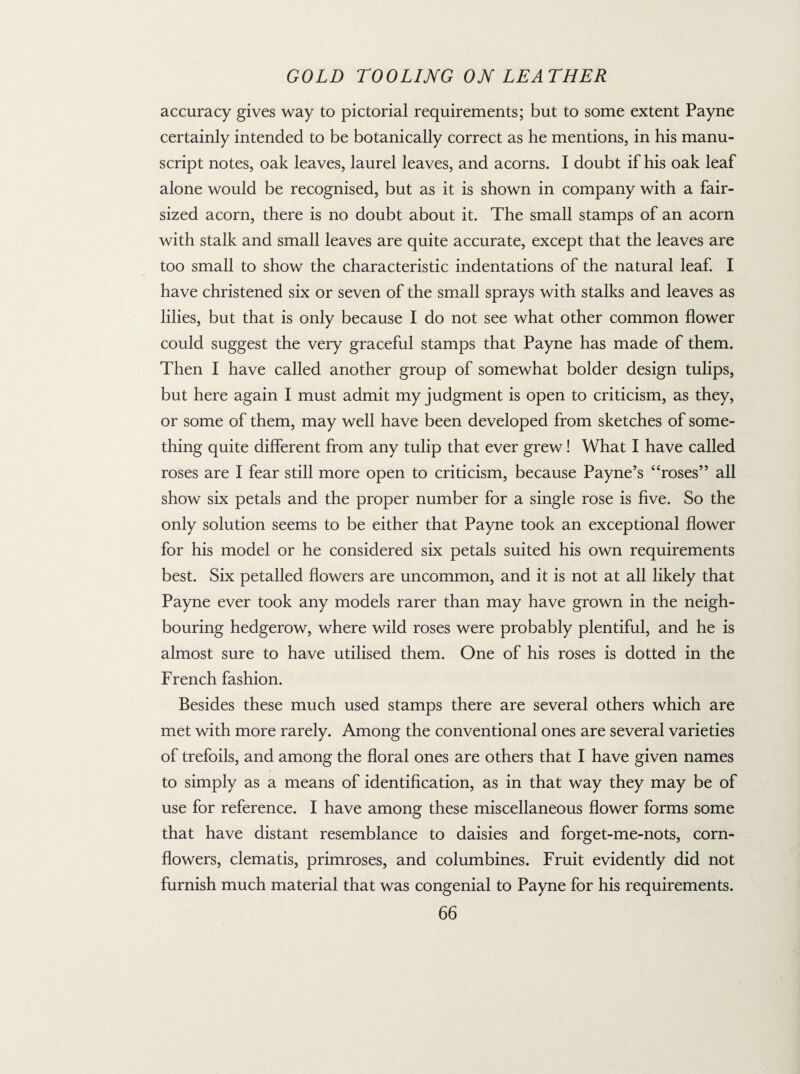 accuracy gives way to pictorial requirements; but to some extent Payne certainly intended to be botanically correct as he mentions, in his manu¬ script notes, oak leaves, laurel leaves, and acorns. I doubt if his oak leaf alone would be recognised, but as it is shown in company with a fair¬ sized acorn, there is no doubt about it. The small stamps of an acorn with stalk and small leaves are quite accurate, except that the leaves are too small to show the characteristic indentations of the natural leaf. I have christened six or seven of the small sprays with stalks and leaves as lilies, but that is only because I do not see what other common flower could suggest the very graceful stamps that Payne has made of them. Then I have called another group of somewhat bolder design tulips, but here again I must admit my judgment is open to criticism, as they, or some of them, may well have been developed from sketches of some¬ thing quite different from any tulip that ever grew! What I have called roses are I fear still more open to criticism, because Payne’s “roses” all show six petals and the proper number for a single rose is five. So the only solution seems to be either that Payne took an exceptional flower for his model or he considered six petals suited his own requirements best. Six petalled flowers are uncommon, and it is not at all likely that Payne ever took any models rarer than may have grown in the neigh¬ bouring hedgerow, where wild roses were probably plentiful, and he is almost sure to have utilised them. One of his roses is dotted in the French fashion. Besides these much used stamps there are several others which are met with more rarely. Among the conventional ones are several varieties of trefoils, and among the floral ones are others that I have given names to simply as a means of identification, as in that way they may be of use for reference. I have among these miscellaneous flower forms some that have distant resemblance to daisies and forget-me-nots, corn¬ flowers, clematis, primroses, and columbines. Fruit evidently did not furnish much material that was congenial to Payne for his requirements.