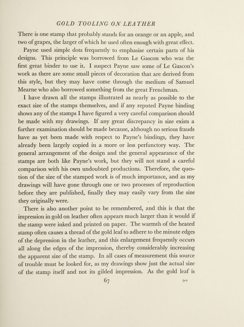 There is one stamp that probably stands for an orange or an apple, and two of grapes, the larger of which he used often enough with great effect. Payne used simple dots frequently to emphasise certain parts of his designs. This principle was borrowed from Le Gascon who was the first great binder to use it. I suspect Payne saw some of Le Gascon’s work as there are some small pieces of decoration that are derived from this style, but they may have come through the medium of Samuel Mearne who also borrowed something from the great Frenchman. I have drawn all the stamps illustrated as nearly as possible to the exact size of the stamps themselves, and if any reputed Payne binding shows any of the stamps I have figured a very careful comparison should be made with my drawings. If any great discrepancy in size exists a further examination should be made because, although no serious frauds have as yet been made with respect to Payne’s bindings, they have already been largely copied in a more or less perfunctory way. The general arrangement of the design and the general appearance of the stamps are both like Payne’s work, but they will not stand a careful comparison with his own undoubted productions. Therefore, the ques¬ tion of the size of the stamped work is of much importance, and as my drawings will have gone through one or two processes of reproduction before they are published, finally they may easily vary from the size they originally were. There is also another point to be remembered, and this is that the impression in gold on leather often appears much larger than it would if the stamp were inked and printed on paper. The warmth of the heated stamp often causes a thread of the gold leaf to adhere to the minute edges of the depression in the leather, and this enlargement frequently occurs all along the edges of the impression, thereby considerably increasing the apparent size of the stamp. In all cases of measurement this source of trouble must be looked for, as my drawings show just the actual size of the stamp itself and not its gilded impression. As the gold leaf is