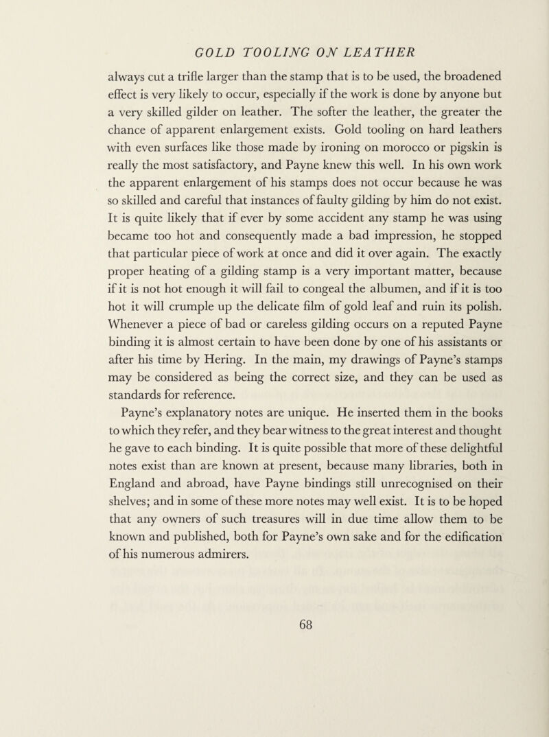 always cut a trifle larger than the stamp that is to be used, the broadened effect is very likely to occur, especially if the work is done by anyone but a very skilled gilder on leather. The softer the leather, the greater the chance of apparent enlargement exists. Gold tooling on hard leathers with even surfaces like those made by ironing on morocco or pigskin is really the most satisfactory, and Payne knew this well. In his own work the apparent enlargement of his stamps does not occur because he was so skilled and careful that instances of faulty gilding by him do not exist. It is quite likely that if ever by some accident any stamp he was using became too hot and consequently made a bad impression, he stopped that particular piece of work at once and did it over again. The exactly proper heating of a gilding stamp is a very important matter, because if it is not hot enough it will fail to congeal the albumen, and if it is too hot it will crumple up the delicate film of gold leaf and ruin its polish. Whenever a piece of bad or careless gilding occurs on a reputed Payne binding it is almost certain to have been done by one of his assistants or after his time by Hering. In the main, my drawings of Payne’s stamps may be considered as being the correct size, and they can be used as standards for reference. Payne’s explanatory notes are unique. He inserted them in the books to which they refer, and they bear witness to the great interest and thought he gave to each binding. It is quite possible that more of these delightful notes exist than are known at present, because many libraries, both in England and abroad, have Payne bindings still unrecognised on their shelves; and in some of these more notes may well exist. It is to be hoped that any owners of such treasures will in due time allow them to be known and published, both for Payne’s own sake and for the edification of his numerous admirers.
