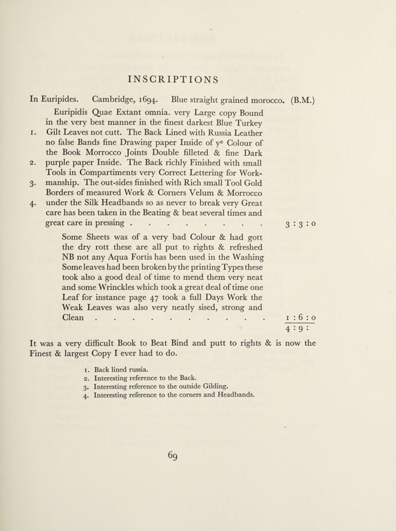 In Euripides. Cambridge, 1694. Blue straight grained morocco. (B.M.) Euripidis Quae Extant omnia, very Large copy Bound in the very best manner in the finest darkest Blue Turkey 1. Gilt Leaves not cutt. The Back Lined with Russia Leather no false Bands fine Drawing paper Inside of ye Colour of the Book Morrocco Joints Double filleted & fine Dark 2. purple paper Inside. The Back richly Finished with small Tools in Compartiments very Correct Lettering for Work- 3. manship. The out-sides finished with Rich small Tool Gold Borders of measured Work & Corners Velum & Morrocco 4. under the Silk Headbands so as never to break very Great care has been taken in the Beating & beat several times and great care in pressing.3:3:0 Some Sheets was of a very bad Colour & had gott the dry rott these are all put to rights & refreshed NB not any Aqua Fortis has been used in the Washing Some leaves had been broken by the printing Types these took also a good deal of time to mend them very neat and some Wrinckles which took a great deal of time one Leaf for instance page 47 took a full Days Work the Weak Leaves was also very neatly sised, strong and Clean . . . . . . . . . . 1:6:0 4:9: It was a very difficult Book to Beat Bind and putt to rights & is now the Finest & largest Copy I ever had to do. 1. Back lined russia. 2. Interesting reference to the Back. 3. Interesting reference to the outside Gilding. 4. Interesting reference to the corners and Headbands.