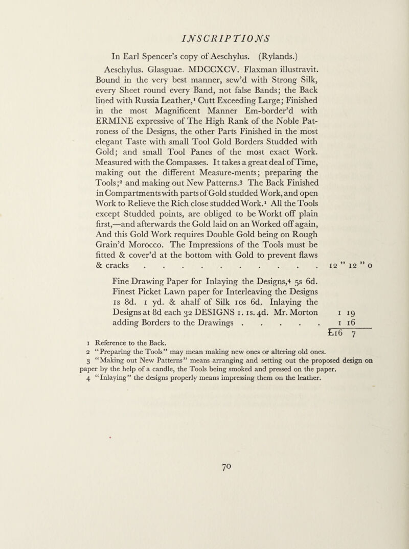In Earl Spencer’s copy of Aeschylus. (Rylands.) Aeschylus. Glasguae. MDCGXCV. Flaxman illustravit. Bound in the very best manner, sew’d with Strong Silk, every Sheet round every Band, not false Bands; the Back lined with Russia Leather,1 Cutt Exceeding Large; Finished in the most Magnificent Manner Em-border’d with ERMINE expressive of The High Rank of the Noble Pat¬ roness of the Designs, the other Parts Finished in the most elegant Taste with small Tool Gold Borders Studded with Gold; and small Tool Panes of the most exact Work. Measured with the Compasses. It takes a great deal of Time, making out the different Measure-ments; preparing the Tools;2 and making out New Patterns.3 The Back Finished in Compartments with parts of Gold studded Work, and open Work to Relieve the Rich close studded Work.1 All the Tools except Studded points, are obliged to be Workt off plain first,—and afterwards the Gold laid on an Worked off again, And this Gold Work requires Double Gold being on Rough Grain’d Morocco. The Impressions of the Tools must be fitted & cover’d at the bottom with Gold to prevent flaws & cracks.12 ” 12 ” o Fine Drawing Paper for Inlaying the Designs,4 5s 6d. Finest Picket Lawn paper for Interleaving the Designs is 8d. 1 yd. & ahalf of Silk 10s 6d. Inlaying the Designs at 8d each 32 DESIGNS 1. is. 4d. Mr. Morton 1 19 adding Borders to the Drawings.1 16 L16 7 1 Reference to the Back. 2 “Preparing the Tools” may mean making new ones or altering old ones. 3 “Making out New Patterns” means arranging and setting out the proposed design on paper by the help of a candle, the Tools being smoked and pressed on the paper. 4 “Inlaying” the designs properly means impressing them on the leather.