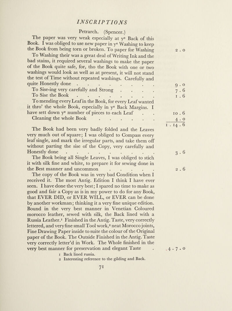 Petrarch. (Spencer.) The paper was very weak especially at ye Back of this Book. I was obliged to use new paper in ye Washing to keep the Book from being torn or broken. To paper for Washing To Washing their was a great deal of Writing Ink and the bad stains, it required several washings to make the paper of the Book quite safe, for, tho the Book with one or two washings would look as well as at present, it will not stand the test of Time without repeated washings. Carefully and quite Honestly done . . To Sise-ing very carefully and Strong .... To Sise the Book. To mending every Leaf in the Book, for every Leaf wanted it thro’ the whole Book, especially in ye Back Margins. I have sett down ye number of pieces to each Leaf Cleaning the whole Book. The Book had been very badly folded and the Leaves very much out of square; I was obliged to Compass every leaf single, and mark the irregular parts, and take them off without parting the sise of the Copy, very carefully and Honestly done. The Book being all Single Leaves, I was obliged to stich it with silk fine and white, to prepare it for sewing done in the Best manner and uncommon ..... The copy of the Book was in very bad Condition when I received it. The most Antig. Edition I think I have ever seen. I have done the very best; I spared no time to make as good and fair a Copy as is in my power to do for any Book, that EVER DID, or EVER WILL, or EVER can be done by another workman; thinking it a very fine unique edition. Bound in the very best manner in Venetian Coloured morocco leather, sewed with silk, the Back lined with a Russia Leather.1 Finished in the Antig. Taste, very correctly lettered, and veryfine small Tool work,2 neat Morocco joints, Fine Drawing Paper inside to suite the colour of the Original paper of the Book. The Outside Finished in the Antig. Taste very correctly letter’d in Work. The Whole finished in the very best manner for preservation and elegant Taste 1 Back lined russia. 2 Interesting reference to the gilding and Back. 71 2 . O 9 • o 7 • 6 i . 6 io . 6 4 . o 3 • 6 2 . 6 .4.7.0