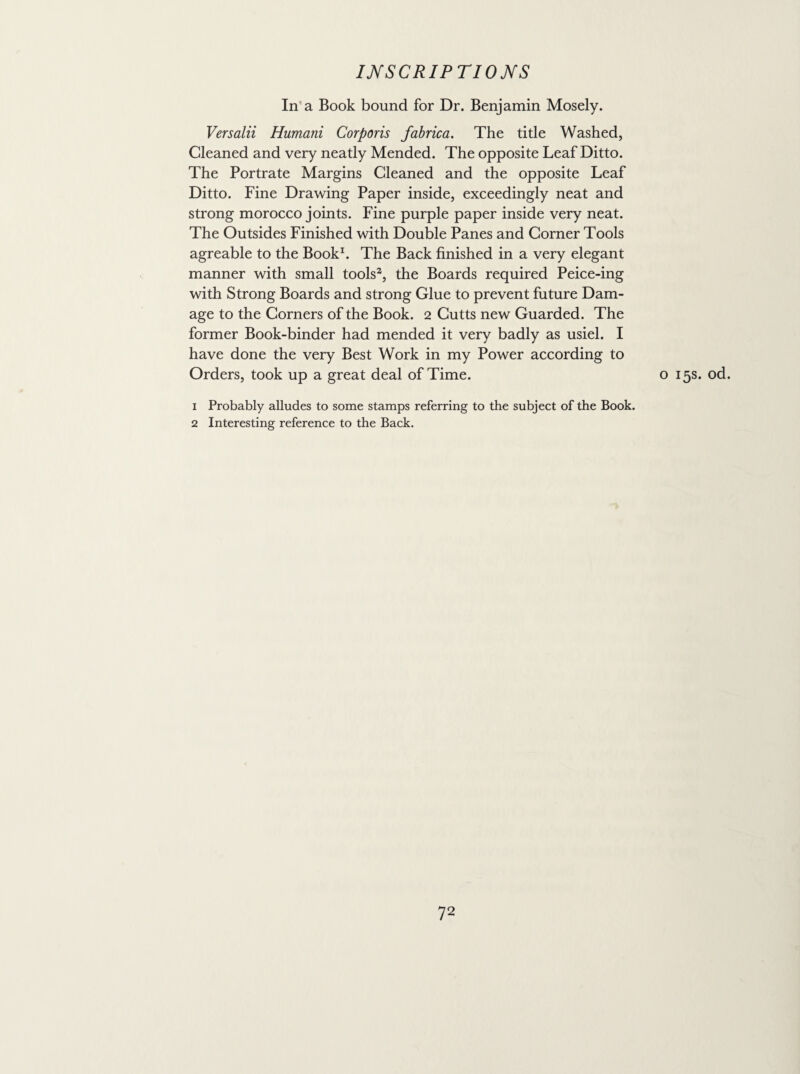 In a Book bound for Dr. Benjamin Mosely. Versalii Humani Corporis fabrica. The title Washed, Cleaned and very neatly Mended. The opposite Leaf Ditto. The Portrate Margins Cleaned and the opposite Leaf Ditto. Fine Drawing Paper inside, exceedingly neat and strong morocco joints. Fine purple paper inside very neat. The Outsides Finished with Double Panes and Corner Tools agreable to the Book1. The Back finished in a very elegant manner with small tools2, the Boards required Peice-ing with Strong Boards and strong Glue to prevent future Dam¬ age to the Corners of the Book. 2 Cutts new Guarded. The former Book-binder had mended it very badly as usiel. I have done the very Best Work in my Power according to Orders, took up a great deal of Time. o 15s. od. 1 Probably alludes to some stamps referring to the subject of the Book. 2 Interesting reference to the Back.