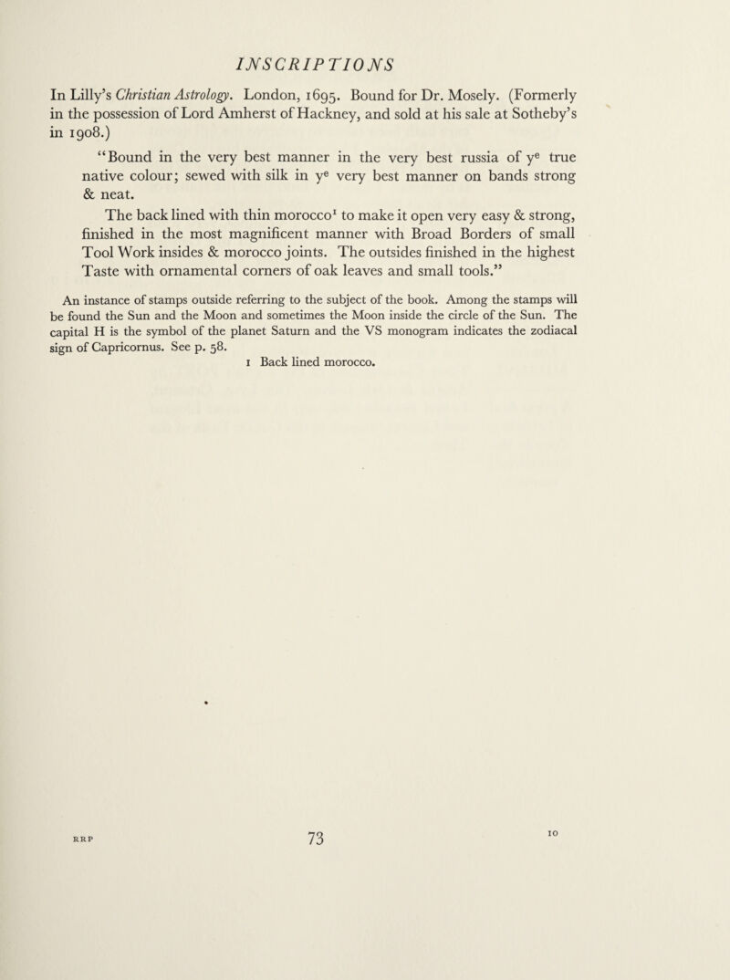 In Lilly’s Christian Astrology. London, 1695. Bound for Dr. Mosely. (Formerly in the possession of Lord Amherst of Hackney, and sold at his sale at Sotheby’s in 1908.) “Bound in the very best manner in the very best russia of ye true native colour; sewed with silk in ye very best manner on bands strong & neat. The back lined with thin morocco1 to make it open very easy & strong, finished in the most magnificent manner with Broad Borders of small Tool Work insides & morocco joints. The outsides finished in the highest Taste with ornamental corners of oak leaves and small tools.” An instance of stamps outside referring to the subject of the book. Among the stamps will be found the Sun and the Moon and sometimes the Moon inside the circle of the Sun. The capital H is the symbol of the planet Saturn and the VS monogram indicates the zodiacal sign of Capricornus. See p. 58. 1 Back lined morocco. 10