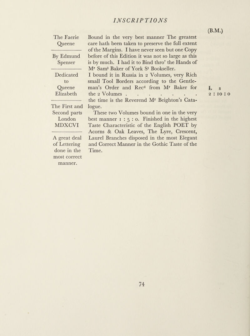 The Faerie Queene By Edmund Spenser Dedicated to Queene Elizabeth The First and Second parts London MDXCVI A great deal of Lettering done in the most correct manner. Bound in the very best manner The greatest care hath been taken to preserve the full extent of the Margins. I have never seen but one Copy before of this Edition it was not so large as this is by much. I had it to Bind thro’ the Hands of Mr Sam1 Baker of York S1 Bookseller. I bound it in Russia in 2 Volumes, very Rich small Tool Borders according to the Gentle¬ man’s Order and Recd from Mr Baker for the 2 Volumes. the time is the Reverend Mr Beighton’s Cata¬ logue. These two Volumes bound in one in the very best manner 1 15:0. Finished in the highest Taste Characteristic of the English POET by Acorns & Oak Leaves, The Lyre, Crescent, Laurel Branches disposed in the most Elegant and Correct Manner in the Gothic Taste of the Time. (B.M.) E s 2 : 10 : o
