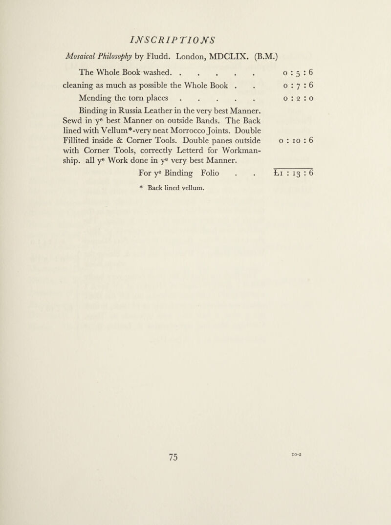 Mosaical Philosophy by Fludd. London, MDCLIX. (B.M.) The Whole Book washed. cleaning as much as possible the Whole Book . Mending the torn places. Binding in Russia Leather in the very best Manner. Sewd in ye best Manner on outside Bands. The Back lined with Vellum*-very neat Morrocco Joints. Double Fillited inside & Corner Tools. Double panes outside with Corner Tools, correctly Letterd for Workman¬ ship. all ye Work done in ye very best Manner. For ye Binding Folio 0:5:6 0:7:6 0:2:0 o : 10 : 6 Li : 13 : 6 * Back lined vellum. 10-2