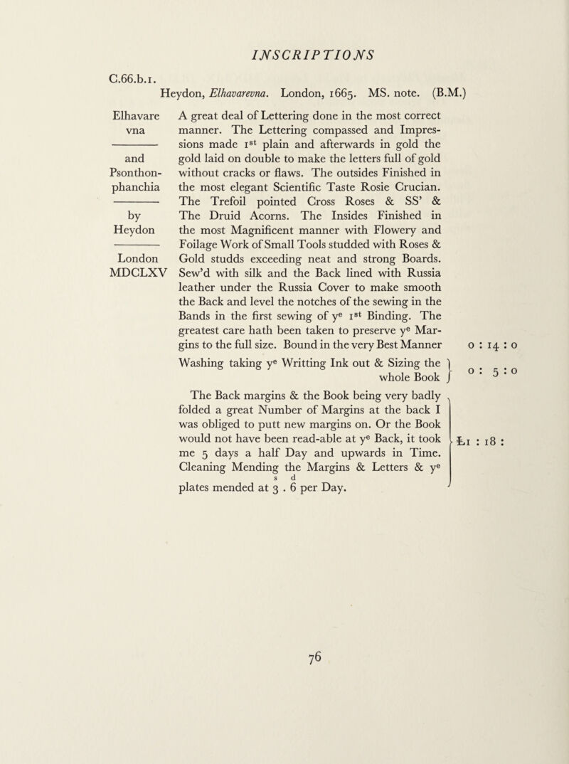 C.66.b.i. Heydon, Elhavarevna. London, 1665. MS. note. (B.M.) Elhavare vna and Psonthon- phanchia by Heydon London MDCLXV A great deal of Lettering done in the most correct manner. The Lettering compassed and Impres¬ sions made Ist plain and afterwards in gold the gold laid on double to make the letters full of gold without cracks or flaws. The outsides Finished in the most elegant Scientific Taste Rosie Crucian. The Trefoil pointed Cross Roses & SS’ & The Druid Acorns. The Insides Finished in the most Magnificent manner with Flowery and Foilage Work of Small Tools studded with Roses & Gold studds exceeding neat and strong Boards. Sew’d with silk and the Back lined with Russia leather under the Russia Cover to make smooth the Back and level the notches of the sewing in the Bands in the first sewing of ye Ist Binding. The greatest care hath been taken to preserve ye Mar¬ gins to the full size. Bound in the very Best Manner o : 14:0 Washing taking ye Writting Ink out & Sizing the ] whole Book / o : 5:0 The Back margins & the Book being very badly folded a great Number of Margins at the back I was obliged to putt new margins on. Or the Book would not have been read-able at ye Back, it took me 5 days a half Day and upwards in Time. Cleaning Mending the Margins & Letters & ye s d plates mended at 3 . 6 per Day. •\ 'Li : 18 : y