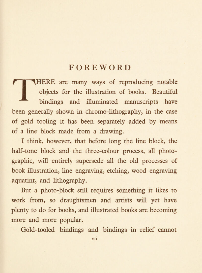 FOREWORD THERE are many ways of reproducing notable objects for the illustration of books. Beautiful bindings and illuminated manuscripts have been generally shown in chromo-lithography, in the case of gold tooling it has been separately added by means of a line block made from a drawing. I think, however, that before long the line block, the half-tone block and the three-colour process, all photo¬ graphic, will entirely supersede all the old processes of book illustration, line engraving, etching, wood engraving aquatint, and lithography. But a photo-block still requires something it likes to work from, so draughtsmen and artists will yet have plenty to do for books, and illustrated books are becoming more and more popular. Gold-tooled bindings and bindings in relief cannot Vll