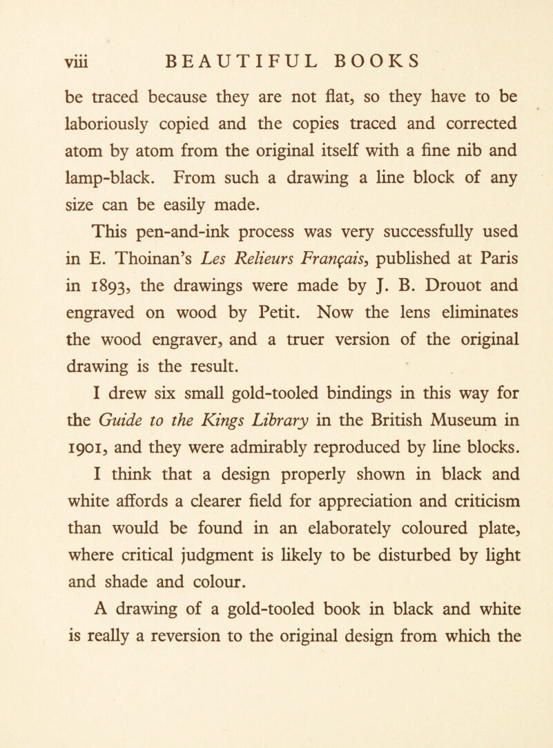vrn BEAUTIFUL BOOKS be traced because they are not flat, so they have to be laboriously copied and the copies traced and corrected atom by atom from the original itself with a fine nib and lamp-black. From such a drawing a line block of any size can be easily made. This pen-and-ink process was very successfully used in E. Thoinan’s Les Relieurs Franfais, published at Paris in 1893, the drawings were made by J. B. Drouot and engraved on wood by Petit. Now the lens eliminates the wood engraver, and a truer version of the original drawing is the result. I drew six small gold-tooled bindings in this way for the Guide to the Kings Library in the British Museum in 1901, and they were admirably reproduced by line blocks. I think that a design properly shown in black and white affords a clearer field for appreciation and criticism than would be found in an elaborately coloured plate, where critical judgment is likely to be disturbed by light and shade and colour. A drawing of a gold-tooled book in black and white is really a reversion to the original design from which the