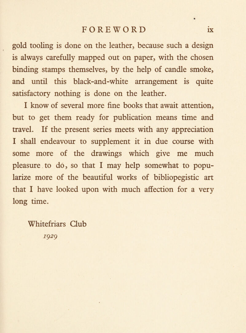 » gold tooling is done on the leather, because such a design is always carefully mapped out on paper, with the chosen binding stamps themselves, by the help of candle smoke, and until this black-and-white arrangement is quite satisfactory nothing is done on the leather. I know of several more fine books that await attention, but to get them ready for publication means time and travel. If the present series meets with any appreciation I shall endeavour to supplement it in due course with some more of the drawings which give me much pleasure to do, so that I may help somewhat to popu¬ larize more of the beautiful works of bibliopegistic art that I have looked upon with much affection for a very long time. Whitefriars Qub 1929
