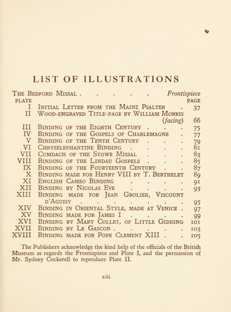 LIST OF ILLUSTRATIONS The Bedford Missal ♦ Frontispiece PLATE PAGE I Initial Letter from the Mainz Psalter II Wood-engraved Title-page by William Morris (facing) III Binding of the Eighth Century ♦ IV Binding of the Gospels of Charlemagne V Binding of the Tenth Century * VI Chryselephantine Binding ♦ VII CuMDACH OF THE STOWE MlSSAL VIII Binding of the Lindau Gospels . IX Binding of the Fourteenth Century X Binding made for Henry VIII by T* Berthelet XI English Cameo Binding • XII Binding by Nicolas Eve ♦ XIII Binding made for Jean Grolier, Viscount D'AGUISY ♦♦♦♦♦♦♦ XIV Binding in Oriental Style, made at Venice * XV Binding made for James I XVI Binding by Mary Collet, of Little Gidding XVII Binding by Le Gascon * XVIII Binding made for Pope Clement XIII ♦ 37 66 75 77 79 8i 83 85 87 89 91 93 95 97 99 IOI 103 105 The Publishers acknowledge the kind help of the officials of the British Museum as regards the Frontispiece and Plate I, and the permission of Mr. Sydney Cockerell to reproduce Plate II. xm