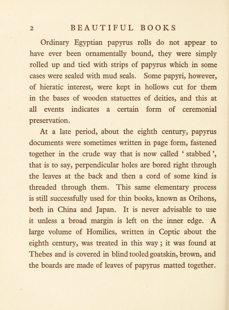 Ordinary Egyptian papyrus rolls do not appear to have ever been ornamentally bound, they were simply rolled up and tied with strips of papyrus which in some cases were sealed with mud seals. Some papyri, however, of hieratic interest, were kept in hollows cut for them in the bases of wooden statuettes of deities, and this at all events indicates a certain form of ceremonial preservation. At a late period, about the eighth century, papyrus documents were sometimes written in page form, fastened together in the crude way that is now called ‘ stabbed ’, that is to say, perpendicular holes are bored right through the leaves at the back and then a cord of some kind is threaded through them. This same elementary process is still successfully used for thin books, known as Orihons, both in China and Japan. It is never advisable to use it unless a broad margin is left on the inner edge. A large volume of Homilies, written in Coptic about the eighth century, was treated in this way; it was found at Thebes and is covered in blind tooled goatskin, brown, and the boards are made of leaves of papyrus matted together.