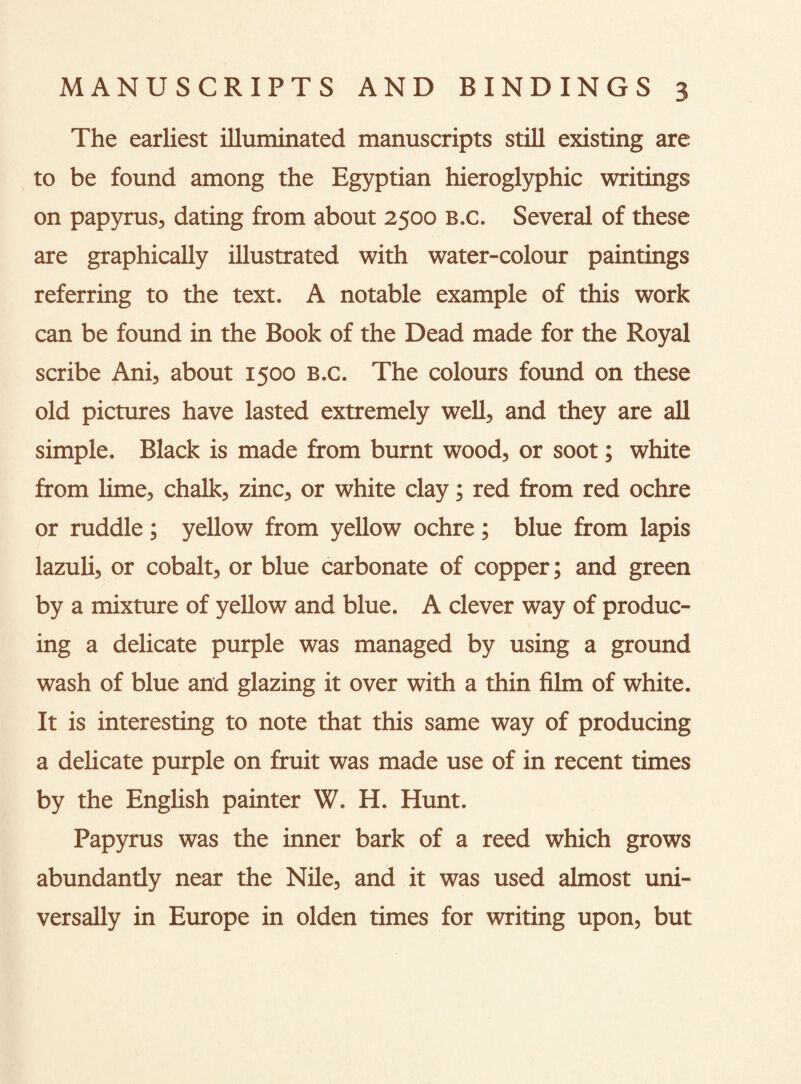 The earliest illuminated manuscripts still existing are to be found among the Egyptian hieroglyphic writings on papyrus, dating from about 2500 B.c. Several of these are graphically illustrated with water-colour paintings referring to the text. A notable example of this work can be found in the Book of the Dead made for the Royal scribe Ani, about 1500 B.c. The colours found on these old pictures have lasted extremely well, and they are all simple. Black is made from burnt wood, or soot; white from lime, chalk, zinc, or white clay; red from red ochre or ruddle; yellow from yellow ochre; blue from lapis lazuli, or cobalt, or blue carbonate of copper; and green by a mixture of yellow and blue. A clever way of produc¬ ing a delicate purple was managed by using a ground wash of blue and glazing it over with a thin film of white. It is interesting to note that this same way of producing a delicate purple on fruit was made use of in recent times by the English painter W. H. Hunt. Papyrus was the inner bark of a reed which grows abundandy near the Nile, and it was used almost uni¬ versally in Europe in olden times for writing upon, but