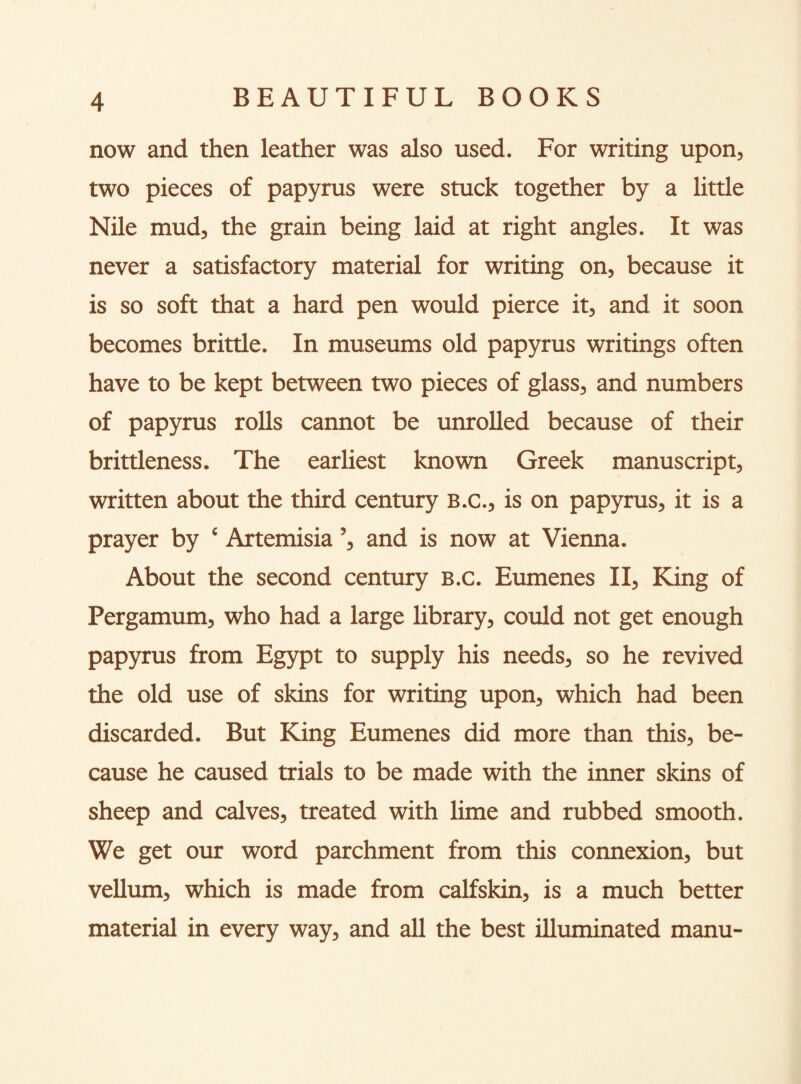 now and then leather was also used. For writing upon, two pieces of papyrus were stuck together by a littie Nile mud, the grain being laid at right angles. It was never a satisfactory material for writing on, because it is so soft that a hard pen would pierce it, and it soon becomes brittle. In museums old papyrus writings often have to be kept between two pieces of glass, and numbers of papyrus rolls cannot be unrolled because of their brittleness. The earliest known Greek manuscript, written about the third century B.c., is on papyrus, it is a prayer by ‘ Artemisia ’, and is now at Vienna. About the second century B.c. Eumenes II, King of Pergamum, who had a large library, could not get enough papyrus from Egypt to supply his needs, so he revived the old use of skins for writing upon, which had been discarded. But King Eumenes did more than this, be¬ cause he caused trials to be made with the inner skins of sheep and calves, treated with lime and rubbed smooth. We get our word parchment from this connexion, but vellum, which is made from calfskin, is a much better material in every way, and all the best illuminated manu-