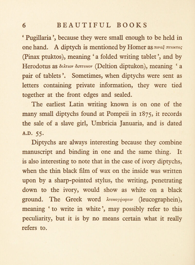 ‘ Pugillaria ’, because they were small enough to be held in one hand. A diptych is mentioned by Homer as mva£ JizvKrog (Pinax ptuktos), meaning ‘ a folded writing tablet ’, and by Herodotus as defaiov dmrvmv (Deltion diptukon), meaning ‘ a pair of tablets ’. Sometimes, when diptychs were sent as letters containing private information, they were tied together at the front edges and sealed. The earliest Latin writing known is on one of the many small diptychs found at Pompeii in 1875, it records the sale of a slave girl, Umbricia Januaria, and is dated A.D. 55. Diptychs are always interesting because they combine manuscript and binding in one and the same thing. It is also interesting to note that in the case of ivory diptychs, when the thin black film of wax on the inside was written upon by a sharp-pointed stylus, the writing, penetrating down to the ivory, would show as white on a black ground. The Greek word fevxoyQcupeiv (leucographein), meaning ‘ to write in white ’, may possibly refer to this peculiarity, but it is by no means certain what it really refers to.
