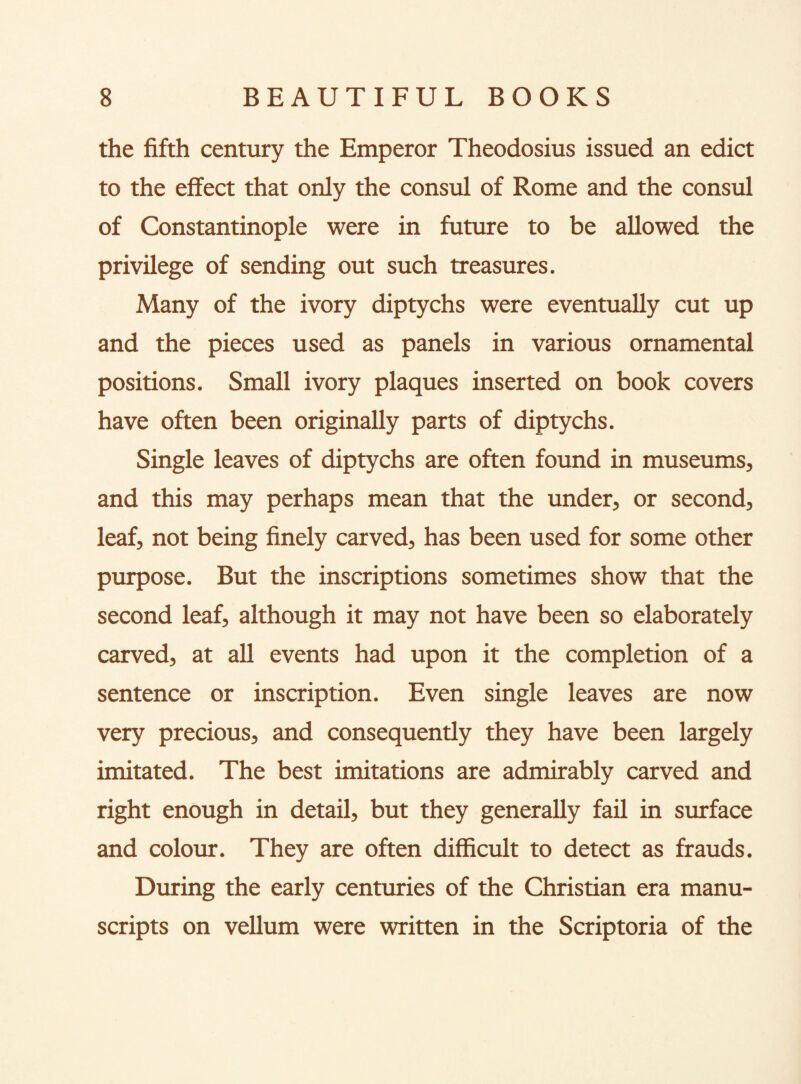 the fifth century the Emperor Theodosius issued an edict to the effect that only the consul of Rome and the consul of Constantinople were in future to be allowed the privilege of sending out such treasures. Many of the ivory diptychs were eventually cut up and the pieces used as panels in various ornamental positions. Small ivory plaques inserted on book covers have often been originally parts of diptychs. Single leaves of diptychs are often found in museums, and this may perhaps mean that the under, or second, leaf, not being finely carved, has been used for some other purpose. But the inscriptions sometimes show that the second leaf, although it may not have been so elaborately carved, at all events had upon it the completion of a sentence or inscription. Even single leaves are now very precious, and consequently they have been largely imitated. The best imitations are admirably carved and right enough in detail, but they generally fail in surface and colour. They are often difficult to detect as frauds. During the early centuries of the Christian era manu¬ scripts on vellum were written in the Scriptoria of the