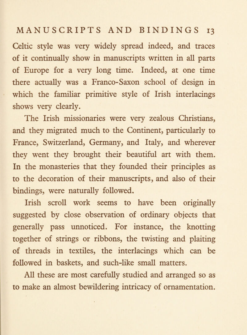 Celtic style was very widely spread indeed, and traces of it continually show in manuscripts written in all parts of Europe for a very long time. Indeed, at one time there actually was a Franco-Saxon school of design in which the familiar primitive style of Irish interlacings shows very clearly. The Irish missionaries were very zealous Christians, and they migrated much to the Continent, particularly to France, Switzerland, Germany, and Italy, and wherever they went they brought their beautiful art with them. In the monasteries that they founded their principles as to the decoration of their manuscripts, and also of their bindings, were naturally followed. Irish scroll work seems to have been originally suggested by close observation of ordinary objects that generally pass unnoticed. For instance, the knotting together of strings or ribbons, the twisting and plaiting of threads in textiles, the interlacings which can be followed in baskets, and such-like small matters. All these are most carefully studied and arranged so as to make an almost bewildering intricacy of ornamentation.