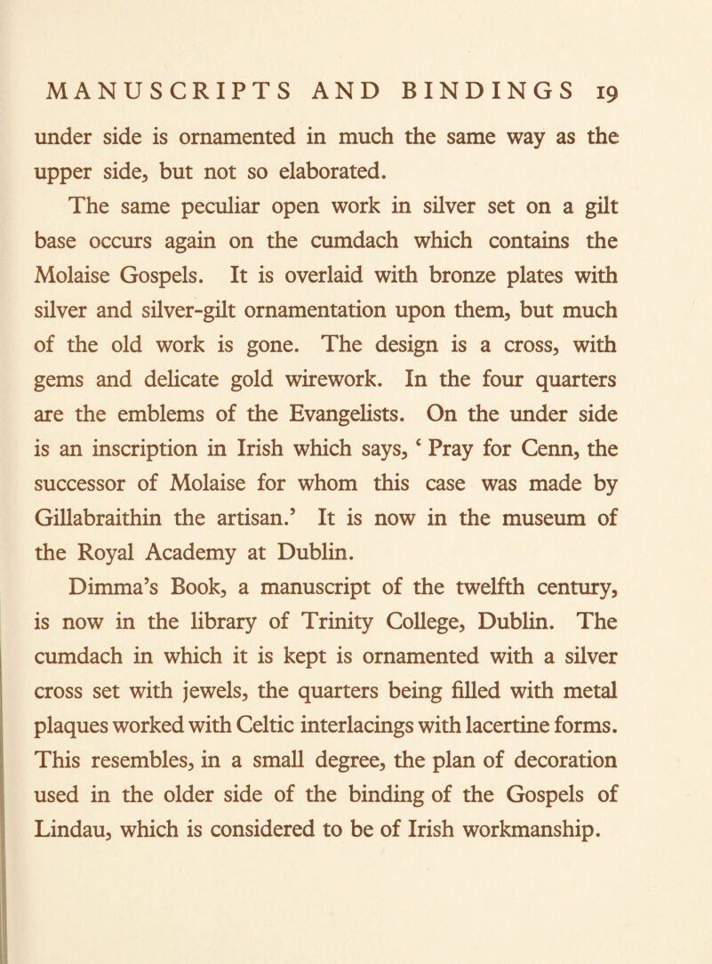 under side is ornamented in much the same way as the upper side, but not so elaborated. The same peculiar open work in silver set on a gilt base occurs again on the cumdach which contains the Molaise Gospels. It is overlaid with bronze plates with silver and silver-gilt ornamentation upon them, but much of the old work is gone. The design is a cross, with gems and delicate gold wirework. In the four quarters are the emblems of the Evangelists. On the under side is an inscription in Irish which says, ‘ Pray for Cenn, the successor of Molaise for whom this case was made by Gillabraithin the artisan.’ It is now in the museum of the Royal Academy at Dublin. Dimma’s Book, a manuscript of the twelfth century, is now in the library of Trinity College, Dublin. The cumdach in which it is kept is ornamented with a silver cross set with jewels, the quarters being filled with metal plaques worked with Celtic interlacings with lacertine forms. This resembles, in a small degree, the plan of decoration used in the older side of the binding of the Gospels of Lindau, which is considered to be of Irish workmanship.