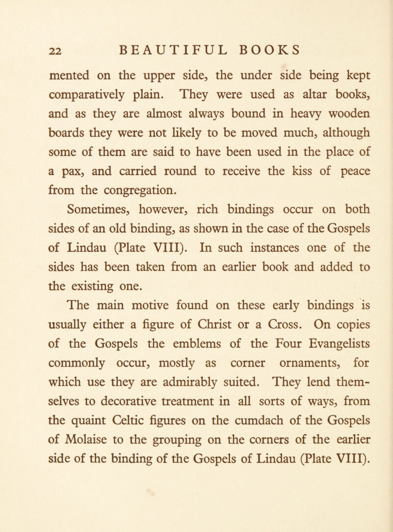 mented on the upper side, the under side being kept comparatively plain. They were used as altar books, and as they are almost always bound in heavy wooden boards they were not likely to be moved much, although some of them are said to have been used in the place of a pax, and carried round to receive the kiss of peace from the congregation. Sometimes, however, rich bindings occur on both sides of an old binding, as shown in the case of the Gospels of Lindau (Plate VIII). In such instances one of the sides has been taken from an earlier book and added to the existing one. The main motive found on these early bindings is usually either a figure of Christ or a Cross. On copies of the Gospels the emblems of the Four Evangelists commonly occur, mostly as corner ornaments, for which use they are admirably suited. They lend them¬ selves to decorative treatment in all sorts of ways, from the quaint Celtic figures on the cumdach of the Gospels of Molaise to the grouping on the corners of the earlier side of the binding of the Gospels of Lindau (Plate VIII).