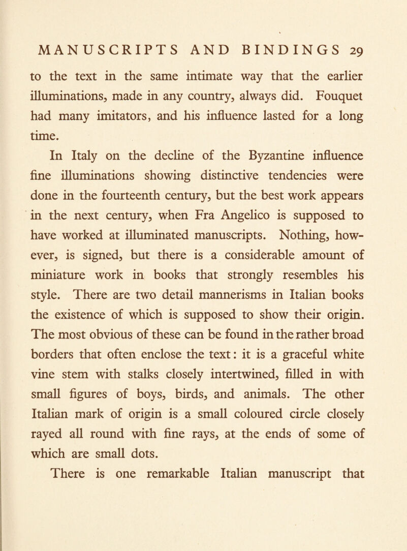 to the text in the same intimate way that the earlier illuminations, made in any country, always did. Fouquet had many imitators, and his influence lasted for a long time. In Italy on the decline of the Byzantine influence fine illuminations showing distinctive tendencies were done in the fourteenth century, but the best work appears in the next century, when Fra Angelico is supposed to have worked at illuminated manuscripts. Nothing, how¬ ever, is signed, but there is a considerable amount of miniature work in books that strongly resembles his style. There are two detail mannerisms in Italian books the existence of which is supposed to show their origin. The most obvious of these can be found in the rather broad borders that often enclose the text: it is a graceful white vine stem with stalks closely intertwined, filled in with small figures of boys, birds, and animals. The other Italian mark of origin is a small coloured circle closely rayed all round with fine rays, at the ends of some of which are small dots. There is one remarkable Italian manuscript that