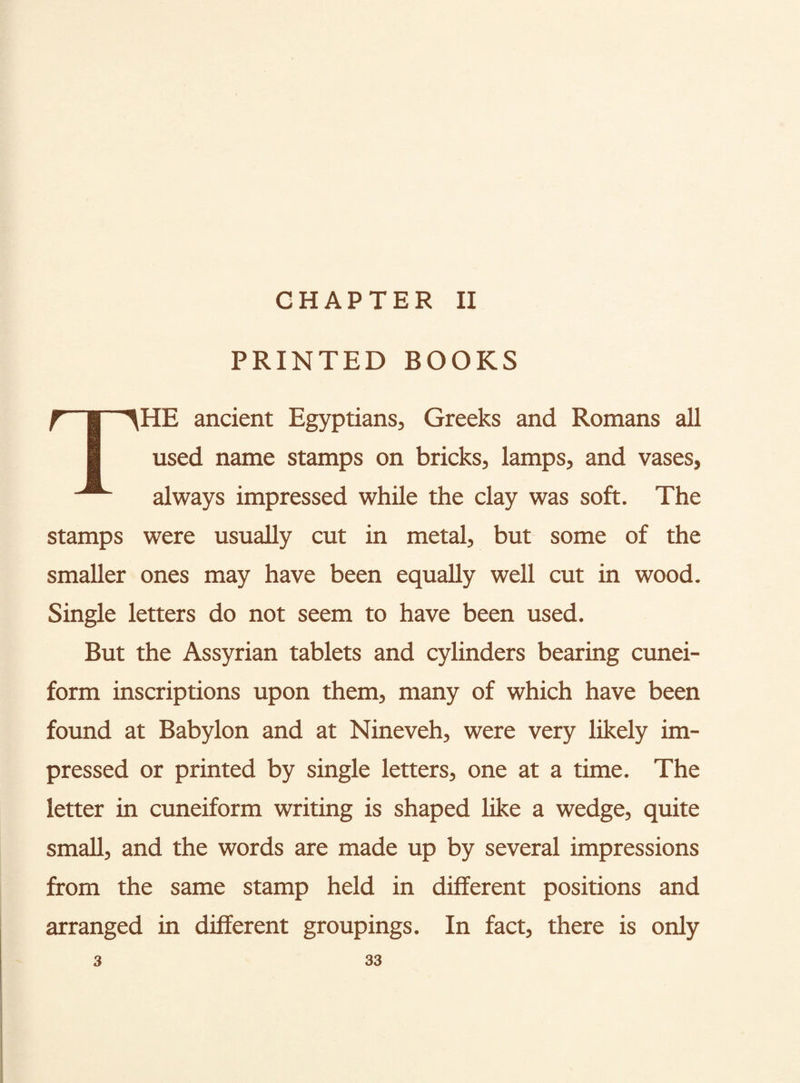 CHAPTER II PRINTED BOOKS r~~§ ^HE ancient Egyptians, Greeks and Romans all | used name stamps on bricks, lamps, and vases, always impressed while the clay was soft. The stamps were usually cut in metal, but some of the smaller ones may have been equally well cut in wood. Single letters do not seem to have been used. But the Assyrian tablets and cylinders bearing cunei¬ form inscriptions upon them, many of which have been found at Babylon and at Nineveh, were very likely im¬ pressed or printed by single letters, one at a time. The letter in cuneiform writing is shaped like a wedge, quite small, and the words are made up by several impressions from the same stamp held in different positions and arranged in different groupings. In fact, there is only
