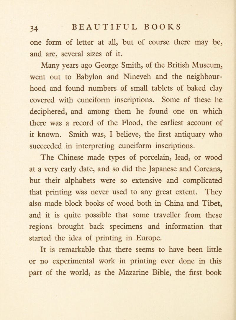 one form of letter at all, but of course there may be, and are, several sizes of it. Many years ago George Smith, of the British Museum, went out to Babylon and Nineveh and the neighbour¬ hood and found numbers of small tablets of baked clay covered with cuneiform inscriptions. Some of these he deciphered, and among them he found one on which there was a record of the Flood, the earliest account of it known. Smith was, I believe, the first antiquary who succeeded in interpreting cuneiform inscriptions. The Chinese made types of porcelain, lead, or wood at a very early date, and so did the Japanese and Coreans, but their alphabets were so extensive and complicated that printing was never used to any great extent. They also made block books of wood both in China and Tibet, and it is quite possible that some traveller from these regions brought back specimens and information that started the idea of printing in Europe. It is remarkable that there seems to have been little or no experimental work in printing ever done in this part of the world, as the Mazarine Bible, the first book
