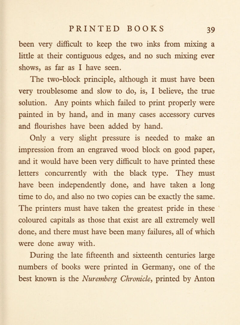 been very difficult to keep the two inks from mixing a little at their contiguous edges, and no such mixing ever shows, as far as I have seen. The two-block principle, although it must have been very troublesome and slow to do, is, I believe, the true solution. Any points which failed to print properly were painted in by hand, and in many cases accessory curves and flourishes have been added by hand. Only a very slight pressure is needed to make an impression from an engraved wood block on good paper, and it would have been very difficult to have printed these letters concurrently with the black type. They must have been independently done, and have taken a long time to do, and also no two copies can be exactly the same. The printers must have taken the greatest pride in these coloured capitals as those that exist are all extremely well done, and there must have been many failures, all of which were done away with. During the late fifteenth and sixteenth centuries large numbers of books were printed in Germany, one of the best known is the Nuremberg Chronicle, printed by Anton