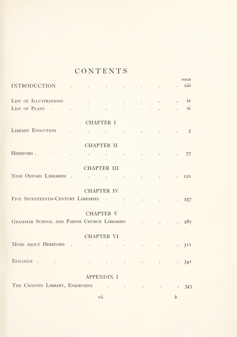 CONTENTS PAGE INTRODUCTION ....... xiii List of Illustrations . . . . . . ix List of Plans . . . . . xi CHAPTER I Library Evolution ....... 3 CHAPTER II Hereford ......... 77 CHAPTER III Nine Oxford Libraries . . . . . . .121 CHAPTER IV Five Seventeenth-Century Libraries ..... 257 CHAPTER V Grammar School and Parish Church Libraries . . . 287 CHAPTER VI More about Hereford . . . . . . 30 Epilogue ..... ... . 341 APPENDIX I The Chained Library, Enkhuizen ..... 343