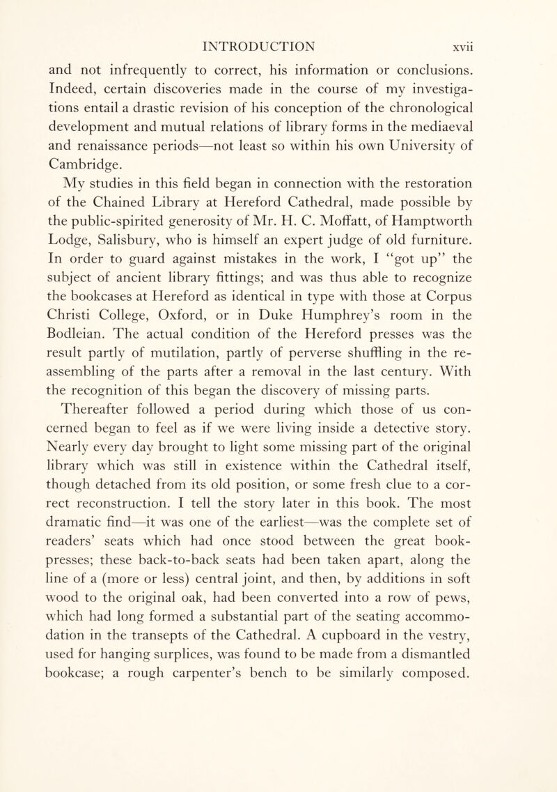 and not infrequently to correct, his information or conclusions. Indeed, certain discoveries made in the course of my investiga¬ tions entail a drastic revision of his conception of the chronological development and mutual relations of library forms in the mediaeval and renaissance periods—not least so within his own University of Cambridge. My studies in this field began in connection with the restoration of the Chained Library at Hereford Cathedral, made possible by the public-spirited generosity of Mr. H. C. Moffatt, of Hamptworth Lodge, Salisbury, who is himself an expert judge of old furniture. In order to guard against mistakes in the work, I “got up” the subject of ancient library fittings; and was thus able to recognize the bookcases at Hereford as identical in type with those at Corpus Christi College, Oxford, or in Duke Humphrey’s room in the Bodleian. The actual condition of the Hereford presses was the result partly of mutilation, partly of perverse shuffling in the re¬ assembling of the parts after a removal in the last century. With the recognition of this began the discovery of missing parts. Thereafter followed a period during which those of us con¬ cerned began to feel as if we were living inside a detective story. Nearly every day brought to light some missing part of the original library which was still in existence within the Cathedral itself, though detached from its old position, or some fresh clue to a cor¬ rect reconstruction. I tell the story later in this book. The most dramatic find—it was one of the earliest—was the complete set of readers’ seats which had once stood between the great book- presses; these back-to-back seats had been taken apart, along the line of a (more or less) central joint, and then, by additions in soft wood to the original oak, had been converted into a row of pews, which had long formed a substantial part of the seating accommo¬ dation in the transepts of the Cathedral. A cupboard in the vestry, used for hanging surplices, was found to be made from a dismantled bookcase; a rough carpenter’s bench to be similarly composed.