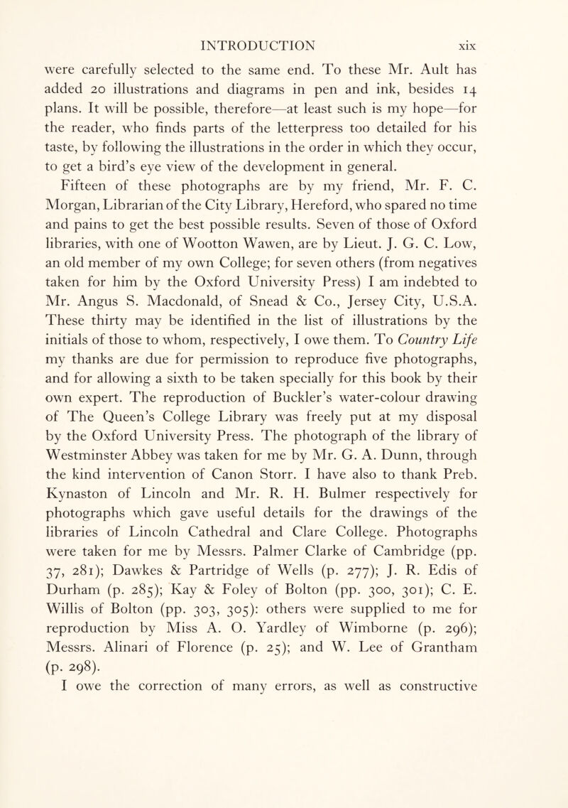 were carefully selected to the same end. To these Mr. Ault has added 20 illustrations and diagrams in pen and ink, besides 14 plans. It will be possible, therefore—at least such is my hope—for the reader, who finds parts of the letterpress too detailed for his taste, by following the illustrations in the order in which they occur, to get a bird’s eye view of the development in general. Fifteen of these photographs are by my friend, Mr. F. C. Morgan, Librarian of the City Library, Hereford, who spared no time and pains to get the best possible results. Seven of those of Oxford libraries, with one of Wootton Wawen, are by Lieut. J. G. C. Low, an old member of my own College; for seven others (from negatives taken for him by the Oxford University Press) I am indebted to Mr. Angus S. Macdonald, of Snead & Co., Jersey City, U.S.A. These thirty may be identified in the list of illustrations by the initials of those to whom, respectively, I owe them. To Country Life my thanks are due for permission to reproduce five photographs, and for allowing a sixth to be taken specially for this book by their own expert. The reproduction of Buckler’s water-colour drawing of The Queen’s College Library was freely put at my disposal by the Oxford University Press. The photograph of the library of Westminster Abbey was taken for me by Mr. G. A. Dunn, through the kind intervention of Canon Storr. I have also to thank Preb. Kynaston of Lincoln and Mr. R. H. Bulmer respectively for photographs which gave useful details for the drawings of the libraries of Lincoln Cathedral and Clare College. Photographs were taken for me by Messrs. Palmer Clarke of Cambridge (pp. 37, 281); Dawkes & Partridge of Wells (p. 277); J. R. Edis of Durham (p. 285); Kay & Foley of Bolton (pp. 300, 301); C. E. Willis of Bolton (pp. 303, 305): others were supplied to me for reproduction by Miss A. O. Yardley of Wimborne (p. 296); Messrs. Alinari of Florence (p. 25); and W. Lee of Grantham (P. 298). I owe the correction of many errors, as well as constructive