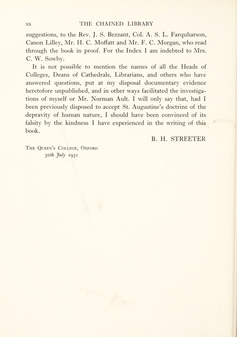 suggestions, to the Rev. J. S. Bezzant, Col. A. S. L. Farquharson, Canon Lilley, Mr. H. C. Moffatt and Mr. F. C. Morgan, who read through the book in proof. For the Index I am indebted to Mrs. C. W. Sowby. It is not possible to mention the names of all the Heads of Colleges, Deans of Cathedrals, Librarians, and others who have answered questions, put at my disposal documentary evidence heretofore unpublished, and in other ways facilitated the investiga¬ tions of myself or Mr. Norman Ault. I will only say that, had I been previously disposed to accept St. Augustine’s doctrine of the depravity of human nature, I should have been convinced of its falsity by the kindness I have experienced in the writing of this book. The Queen’s College, Oxford 3°th July 1931 B. H. STREETER