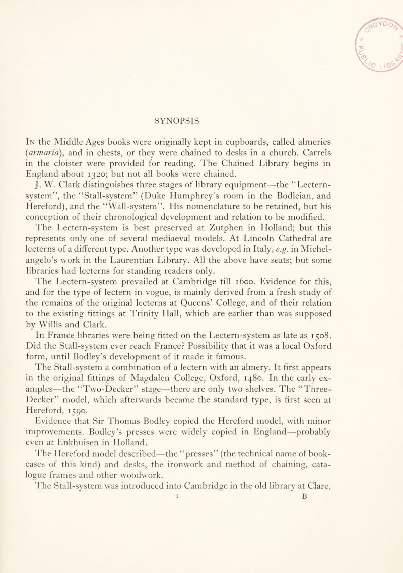 SYNOPSIS In the Middle Ages books were originally kept in cupboards, called almeries (armaria), and in chests, or they were chained to desks in a church. Carrels in the cloister were provided for reading. The Chained Library begins in England about 1320; but not all books were chained. J. W. Clark distinguishes three stages of library equipment—the “Lectern- system”, the “Stall-system” (Duke Humphrey's room in the Bodleian, and Hereford), and the “Wall-system”. His nomenclature to be retained, but his conception of their chronological development and relation to be modified. The Lectern-system is best preserved at Zutphen in Holland; but this represents only one of several mediaeval models. At Lincoln Cathedral are lecterns of a different type. Another type was developed in Italy, e.g. in Michel¬ angelo’s work in the Laurentian Library. All the above have seats; but some libraries had lecterns for standing readers only. The Lectern-system prevailed at Cambridge till 1600. Evidence for this, and for the type of lectern in vogue, is mainly derived from a fresh study of the remains of the original lecterns at Queens’ College, and of their relation to the existing fittings at Trinity Hall, which are earlier than was supposed by Willis and Clark. In France libraries were being fitted on the Lectern-system as late as 1508. Did the Stall-system ever reach France? Possibility that it was a local Oxford form, until Bodley’s development of it made it famous. The Stall-system a combination of a lectern with an almery. It first appears in the original fittings of Magdalen College, Oxford, 1480. In the early ex¬ amples—the “Two-Decker” stage—there are only two shelves. The “Three- Decker” model, which afterwards became the standard type, is first seen at Hereford, 1590. Evidence that Sir Thomas Bodley copied the Hereford model, with minor improvements. Bodley’s presses were widely copied in England—probably even at Enkhuisen in Holland. The Hereford model described—the “presses” (the technical name of book¬ cases of this kind) and desks, the ironwork and method of chaining, cata¬ logue frames and other woodwork. The Stall-system was introduced into Cambridge in the old library at Clare,