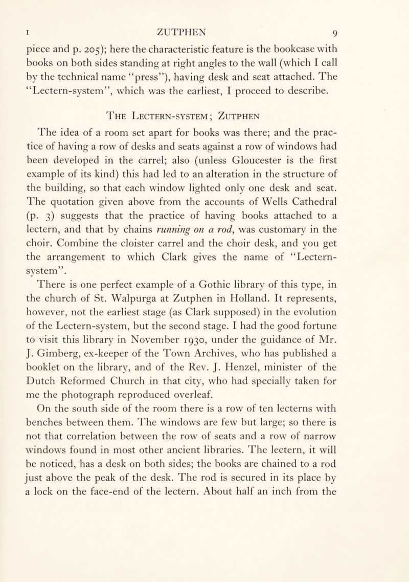piece and p. 205); here the characteristic feature is the bookcase with books on both sides standing at right angles to the wall (which I call by the technical name “press”), having desk and seat attached. The “Lectern-system”, which was the earliest, I proceed to describe. The Lectern-system; Zutphen The idea of a room set apart for books was there; and the prac¬ tice of having a row of desks and seats against a row of windows had been developed in the carrel; also (unless Gloucester is the first example of its kind) this had led to an alteration in the structure of the building, so that each window lighted only one desk and seat. The quotation given above from the accounts of Wells Cathedral (p. 3) suggests that the practice of having books attached to a lectern, and that by chains running on a rody was customary in the choir. Combine the cloister carrel and the choir desk, and you get the arrangement to which Clark gives the name of “Lectern- system”. There is one perfect example of a Gothic library of this type, in the church of St. Walpurga at Zutphen in Holland. It represents, however, not the earliest stage (as Clark supposed) in the evolution of the Lectern-system, but the second stage. I had the good fortune to visit this library in November 1930, under the guidance of Mr. J. Gimberg, ex-keeper of the Town Archives, who has published a booklet on the library, and of the Rev. J. Henzel, minister of the Dutch Reformed Church in that city, who had specially taken for me the photograph reproduced overleaf. On the south side of the room there is a row of ten lecterns with benches between them. The windows are few but large; so there is not that correlation between the row of seats and a row of narrow windows found in most other ancient libraries. The lectern, it will be noticed, has a desk on both sides; the books are chained to a rod just above the peak of the desk. The rod is secured in its place by a lock on the face-end of the lectern. About half an inch from the