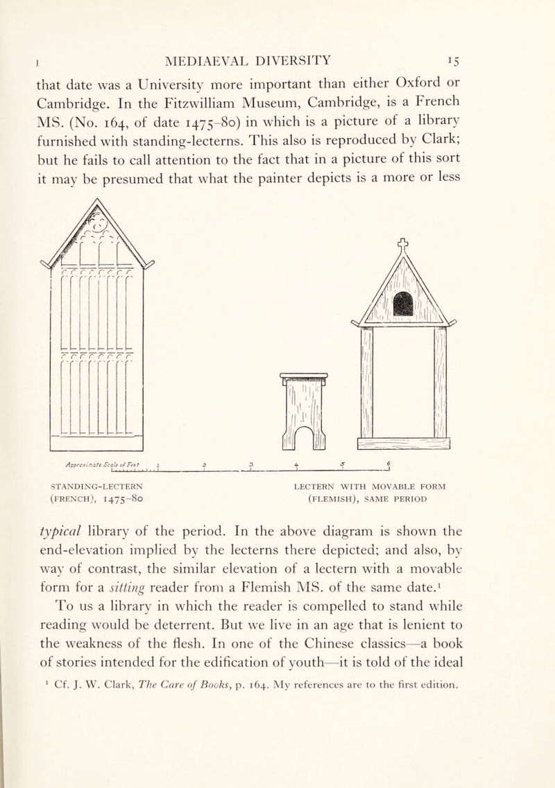 that date was a University more important than either Oxford or Cambridge. In the Fitzwilliam Museum, Cambridge, is a French MS. (No. 164, of date 1475-80) in which is a picture of a library furnished with standing-lecterns. This also is reproduced by Clark; but he fails to call attention to the fact that in a picture of this sort it may be presumed that what the painter depicts is a more or less STANDING-LECTERN LECTERN WITH MOVABLE FORM (french), 1475-80 (flemish), SAME PERIOD typical library of the period. In the above diagram is shown the end-elevation implied by the lecterns there depicted; and also, by way of contrast, the similar elevation of a lectern with a movable form for a sitting reader from a Flemish MS. of the same date.1 To us a library in which the reader is compelled to stand while reading would be deterrent. But we live in an age that is lenient to the weakness of the flesh. In one of the Chinese classics—a book of stories intended for the edification of youth—it is told of the ideal 1 Cf. J. W. Clark, The Care of Books, p. 164. My references are to the first edition.