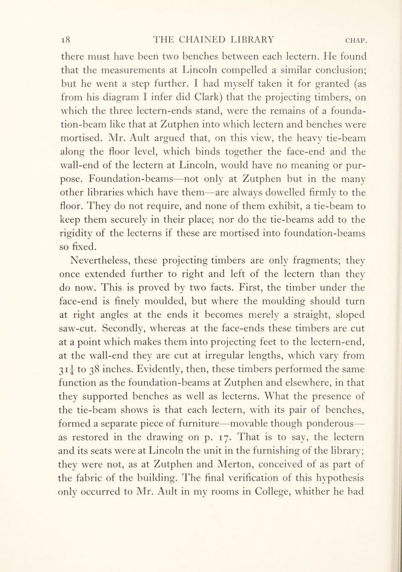 there must have been two benches between each lectern. He found that the measurements at Lincoln compelled a similar conclusion; but he went a step further. I had myself taken it for granted (as from his diagram I infer did Clark) that the projecting timbers, on which the three lectern-ends stand, were the remains of a founda¬ tion-beam like that at Zutphen into which lectern and benches were mortised. Mr. Ault argued that, on this view, the heavy tie-beam along the floor level, which binds together the face-end and the wall-end of the lectern at Lincoln, would have no meaning or pur¬ pose. Foundation-beams—not only at Zutphen but in the many other libraries which have them—are always dowelled firmly to the floor. They do not require, and none of them exhibit, a tie-beam to keep them securely in their place; nor do the tie-beams add to the rigidity of the lecterns if these are mortised into foundation-beams so fixed. Nevertheless, these projecting timbers are only fragments; they once extended further to right and left of the lectern than they do now. This is proved by two facts. First, the timber under the face-end is finely moulded, but where the moulding should turn at right angles at the ends it becomes merely a straight, sloped saw-cut. Secondly, whereas at the face-ends these timbers are cut at a point which makes them into projecting feet to the lectern-end, at the wall-end they are cut at irregular lengths, which vary from 31 J to 38 inches. Evidently, then, these timbers performed the same function as the foundation-beams at Zutphen and elsewhere, in that they supported benches as well as lecterns. What the presence of the tie-beam shows is that each lectern, with its pair of benches, formed a separate piece of furniture—movable though ponderous— as restored in the drawing on p. 17. That is to say, the lectern and its seats were at Lincoln the unit in the furnishing of the library; they were not, as at Zutphen and Merton, conceived of as part of the fabric of the building. The final verification of this hypothesis only occurred to Mr. Ault in my rooms in College, whither he had