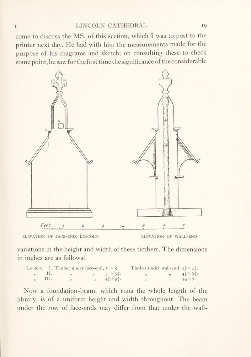 come to discuss the MS. of this section, which I was to post to the printer next day. Lie had with him the measurements made for the purpose of his diagrams and sketch; on consulting these to check some point, he saw for the first time the significance of the considerable ELEVATION OF FACE-END, LINCOLN ELEVATION OF WALL-END variations in the height and width of these timbers. The dimensions in inches are as follows: Lectern I. Timber under face-end, 5 x 5. Timber under wall-end, 5^ x „ II. „ „ 5 x Si- » » 4t x 6f. ,, HI- ,, 4t x 52- „ „ 4ix 7. Now a foundation-beam, which runs the whole length of the library, is of a uniform height and width throughout. The beam under the row of face-ends may differ from that under the wall-