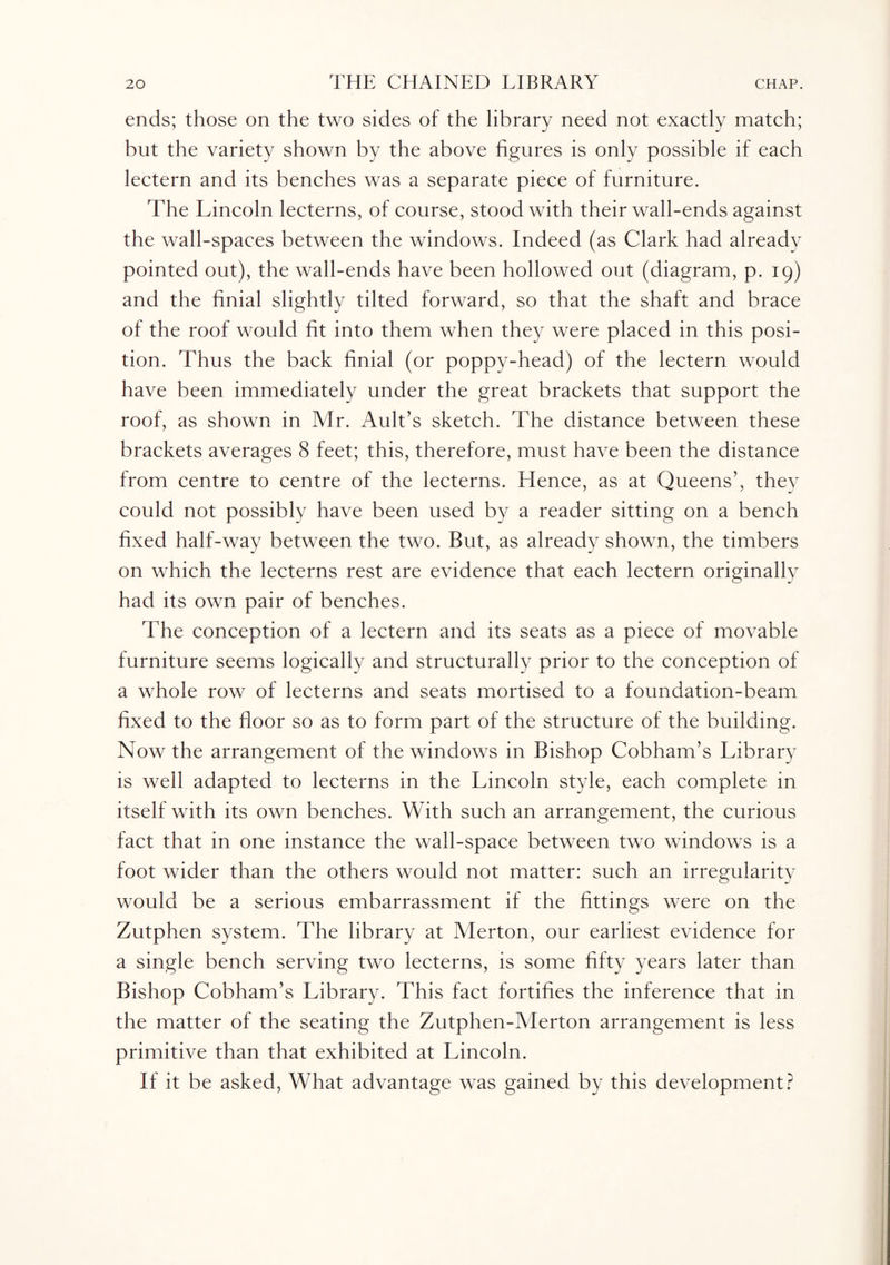 ends; those on the two sides of the library need not exactly match; but the variety shown by the above figures is only possible if each lectern and its benches was a separate piece of furniture. The Lincoln lecterns, of course, stood with their wall-ends against the wall-spaces between the windows. Indeed (as Clark had already pointed out), the wall-ends have been hollowed out (diagram, p. 19) and the finial slightly tilted forward, so that the shaft and brace of the roof would fit into them when they were placed in this posi¬ tion. Thus the back finial (or poppy-head) of the lectern would have been immediately under the great brackets that support the roof, as shown in Mr. Ault’s sketch. The distance between these brackets averages 8 feet; this, therefore, must have been the distance from centre to centre of the lecterns. Hence, as at Queens’, they could not possibly have been used by a reader sitting on a bench fixed half-way between the two. But, as already shown, the timbers on which the lecterns rest are evidence that each lectern originally had its own pair of benches. The conception of a lectern and its seats as a piece of movable furniture seems logically and structurally prior to the conception of a whole row of lecterns and seats mortised to a foundation-beam fixed to the floor so as to form part of the structure of the building. Now the arrangement of the windows in Bishop Cobham’s Library is well adapted to lecterns in the Lincoln style, each complete in itself with its own benches. With such an arrangement, the curious fact that in one instance the wall-space between two windows is a foot wider than the others would not matter: such an irregularity would be a serious embarrassment if the fittings were on the Zutphen system. The library at Merton, our earliest evidence for a single bench serving two lecterns, is some fifty years later than Bishop Cobham’s Library. This fact fortifies the inference that in the matter of the seating the Zutphen-Merton arrangement is less primitive than that exhibited at Lincoln. If it be asked, What advantage was gained by this development?