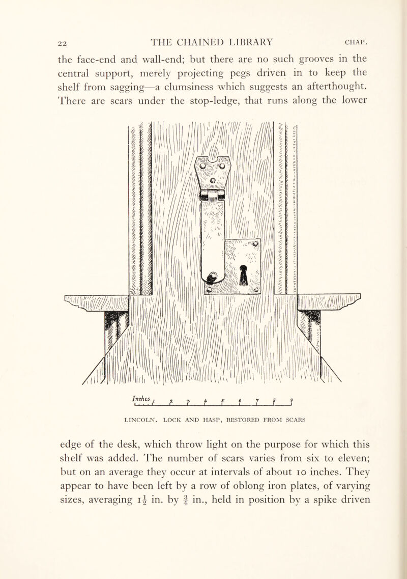 the face-end and wall-end; but there are no such grooves in the central support, merely projecting pegs driven in to keep the shelf from sagging—a clumsiness which suggests an afterthought. There are scars under the stop-ledge, that runs along the lower Inches .12345-6759 Li.Lu.1_C_L_L I_1_J_I_I LINCOLN. LOCK AND HASP, RESTORED FROM SCARS edge of the desk, which throw light on the purpose for which this shelf was added. The number of scars varies from six to eleven; but on an average they occur at intervals of about io inches. They appear to have been left by a row of oblong iron plates, of varying sizes, averaging i| in. by § in., held in position by a spike driven